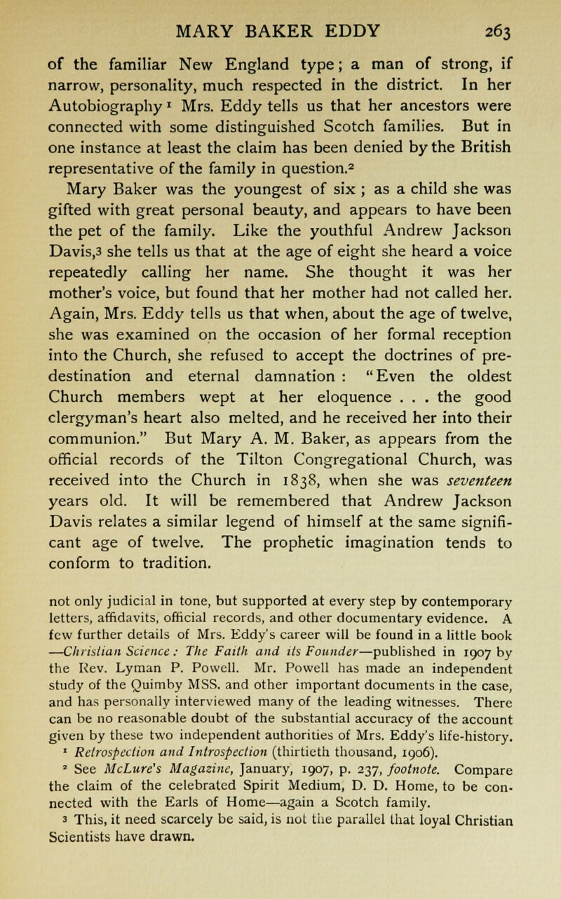 of the familiar New England type; a man of strong, if narrow, personality, much respected in the district. In her Autobiography« Mrs. Eddy tells us that her ancestors were connected with some distinguished Scotch families. But in one instance at least the claim has been denied by the British representative of the family in question.2 Mary Baker was the youngest of six ; as a child she was gifted with great personal beauty, and appears to have been the pet of the family. Like the youthful Andrew Jackson Davis,3 she tells us that at the age of eight she heard a voice repeatedly calling her name. She thought it was her mother's voice, but found that her mother had not called her. Again, Mrs. Eddy tells us that when, about the age of twelve, she was examined on the occasion of her formal reception into the Church, she refused to accept the doctrines of pre- destination and eternal damnation : Even the oldest Church members wept at her eloquence . . . the good clergyman's heart also melted, and he received her into their communion. But Mary A. M. Baker, as appears from the official records of the Tilton Congregational Church, was received into the Church in 1838, when she was seventeen years old. It will be remembered that Andrew Jackson Davis relates a similar legend of himself at the same signifi- cant age of twelve. The prophetic imagination tends to conform to tradition. not only judicial in tone, but supported at every step by contemporary letters, affidavits, official records, and other documentary evidence. A few further details of Mrs. Eddy's career will be found in a little book —Christian Science ; The Faith and its Founder—published in 1907 by the Rev. Lyman P. Powell. Mr. Powell has made an independent study of the Quimby MSS. and other important documents in the case, and has personally interviewed many of the leading witnesses. There can be no reasonable doubt of the substantial accuracy of the account given by these two independent authorities of Mrs. Eddy's life-history. 1 Retrospection and Introspection (thirtieth thousand, 1906). * See McLure's Magazine, January, 1907, p. 237, footnote. Compare the claim of the celebrated Spirit Medium, D. D. Home, to be con- nected with the Earls of Home—again a Scotch family. 3 This, it need scarcely be said, is not the parallel that loyal Christian Scientists have drawn.