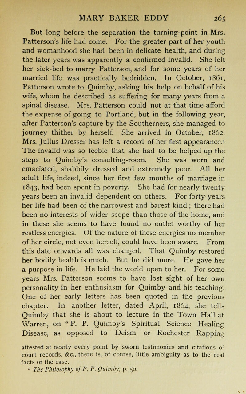 But long before the separation the turning-point in Mrs. Patterson's life had come. For the greater part of her youth and womanhood she had been in delicate health, and during the later years was apparently a confirmed invalid. She left her sick-bed to marry Patterson, and for some years of her married life was practically bedridden. In October, 1861, Patterson wrote to Quimby, asking his help on behalf of his wife, whom he described as suffering for many years from a spinal disease. Mrs. Patterson could not at that time afford the expense of going to Portland, but in the following year, after Patterson's capture by the Southerners, she managed to journey thither by herself. She arrived in October, 1862. Mrs. Julius Dresser has left a record of her first appearance.1 The invalid was so feeble that she had to be helped up the steps to Quimby's consulting-room. She was worn and emaciated, shabbily dressed and extremely poor. All her adult life, indeed, since her first few months of marriage in 1843, had been spent in poverty. She had for nearly twenty years been an invalid dependent on others. For forty years her life had been of the narrowest and barest kind ; there had been no interests of wider scope than those of the home, and in these she seems to have found no outlet worthy of her restless energies. Of the nature of these energies no member of her circle, not even herself, could have been aware. From this date onwards all was changed. That Quimby restored her bodily health is much. But he did more. He gave her a purpose in life. He laid the world open to her. For some years Mrs. Patterson seems to have lost sight of her own personality in her enthusiasm for Quimby and his teaching. One of her early letters has been quoted in the previous chapter. In another letter, dated April, 1864, she tells Quimby that she is about to lecture in the Town Hall at Warren, on  P. P. Quimby's Spiritual Science Healing Disease, as opposed to Deism or Rochester Rapping attested at nearly every point by sworn testimonies and citations of court records, &c, there is, of course, little ambiguity as to the real facts of the case. ' The Philosophy of P. P. Quimby, p. 50.