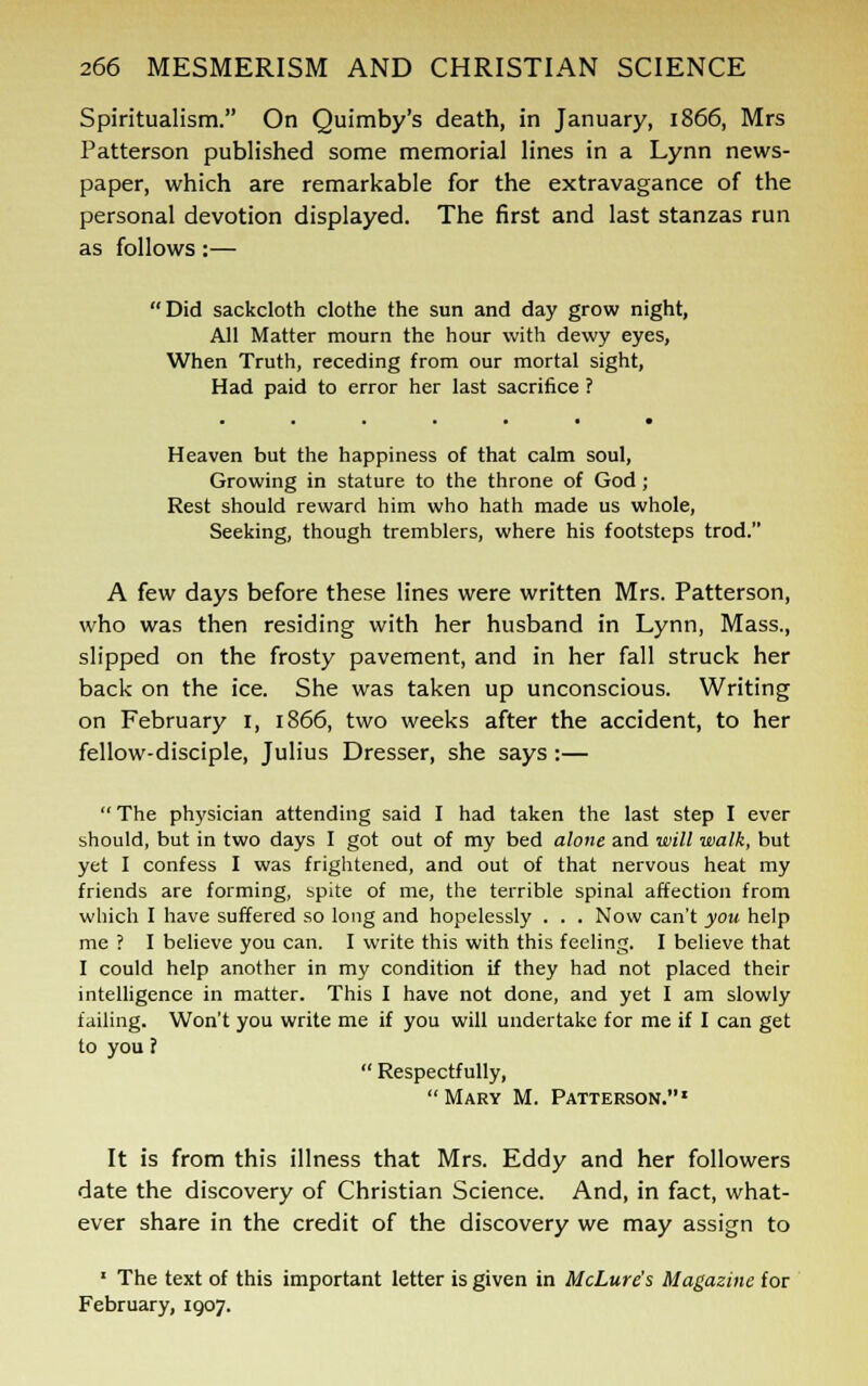 Spiritualism. On Quimby's death, in January, 1866, Mrs Patterson published some memorial lines in a Lynn news- paper, which are remarkable for the extravagance of the personal devotion displayed. The first and last stanzas run as follows:— Did sackcloth clothe the sun and day grow night, All Matter mourn the hour with dewy eyes, When Truth, receding from our mortal sight, Had paid to error her last sacrifice ? Heaven but the happiness of that calm soul, Growing in stature to the throne of God ; Rest should reward him who hath made us whole, Seeking, though tremblers, where his footsteps trod. A few days before these lines were written Mrs. Patterson, who was then residing with her husband in Lynn, Mass., slipped on the frosty pavement, and in her fall struck her back on the ice. She was taken up unconscious. Writing on February 1, 1866, two weeks after the accident, to her fellow-disciple, Julius Dresser, she says:— The physician attending said I had taken the last step I ever should, but in two days I got out of my bed alone and will walk, but yet I confess I was frightened, and out of that nervous heat my friends are forming, spite of me, the terrible spinal affection from which I have suffered so long and hopelessly . . . Now can't you help me ? I believe you can. I write this with this feeling. I believe that I could help another in my condition if they had not placed their intelligence in matter. This I have not done, and yet I am slowly failing. Won't you write me if you will undertake for me if I can get to you ?  Respectfully, Mary M. Patterson.1 It is from this illness that Mrs. Eddy and her followers date the discovery of Christian Science. And, in fact, what- ever share in the credit of the discovery we may assign to 1 The text of this important letter is given in McLure's Magazine for February, 1907.