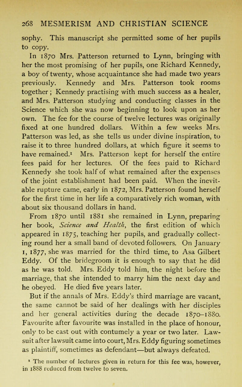 sophy. This manuscript she permitted some of her pupils to copy. In 1870 Mrs. Patterson returned to Lynn, bringing with her the most promising of her pupils, one Richard Kennedy, a boy of twenty, whose acquaintance she had made two years previously. Kennedy and Mrs. Patterson took rooms together; Kennedy practising with much success as a healer, and Mrs. Patterson studying and conducting classes in the Science which she was now beginning to look upon as her own. The fee for the course of twelve lectures was originally fixed at one hundred dollars. Within a few weeks Mrs. Patterson was led, as she tells us under divine inspiration, to raise it to three hundred dollars, at which figure it seems to have remained.1 Mrs. Patterson kept for herself the entire fees paid for her lectures. Of the fees paid to Richard Kennedy she took half of what remained after the expenses of the joint establishment had been paid. When the inevit- able rupture came, early in 1872, Mrs. Patterson found herself for the first time in her life a comparatively rich woman, with about six thousand dollars in hand. From 1870 until 1881 she remained in Lynn, preparing her book, Scie?ice and Health, the first edition of which appeared in 1875, teaching her pupils, and gradually collect- ing round her a small band of devoted followers. On January 1, 1877, she was married for the third time, to Asa Gilbert Eddy. Of the bridegroom it is enough to say that he did as he was told. Mrs. Eddy told him, the night before the marriage, that she intended to marry him the next day and he obeyed. He died five years later. But if the annals of Mrs. Eddy's third marriage are vacant, the same cannot be said of her dealings with her disciples and her general activities during the decade 1870-1880. Favourite after favourite was installed in the place of honour, only to be cast out with contumely a year or two later. Law- suit after lawsuit came into court, Mrs. Eddy figuring sometimes as plaintiff, sometimes as defendant—but always defeated. 1 The number of lectures given in return for this fee was, however, in 1888 reduced from twelve to seven.