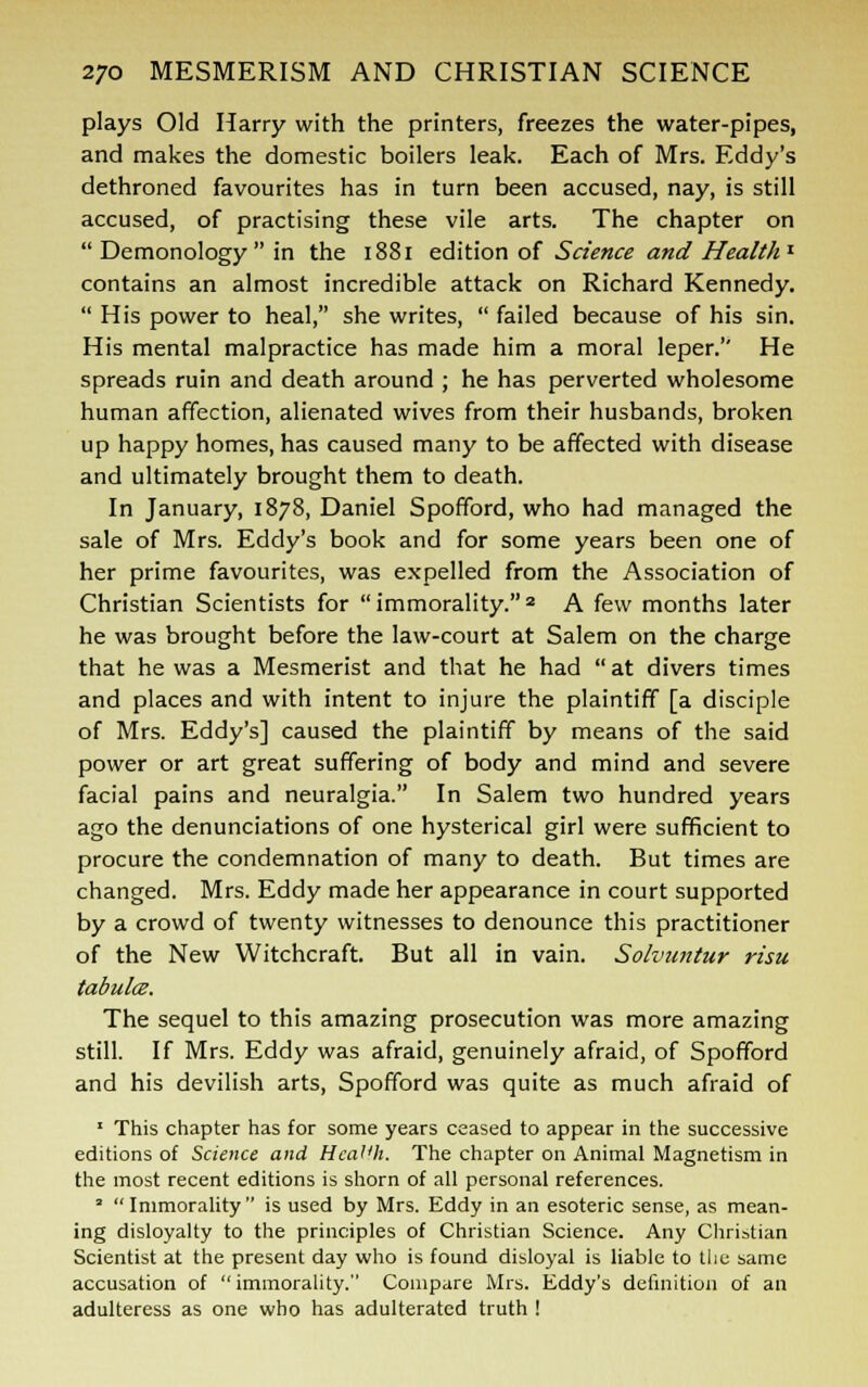 plays Old Harry with the printers, freezes the water-pipes, and makes the domestic boilers leak. Each of Mrs. Eddy's dethroned favourites has in turn been accused, nay, is still accused, of practising these vile arts. The chapter on  Demonology  in the 1881 edition of Science and Health1 contains an almost incredible attack on Richard Kennedy.  His power to heal, she writes,  failed because of his sin. His mental malpractice has made him a moral leper.'' He spreads ruin and death around ; he has perverted wholesome human affection, alienated wives from their husbands, broken up happy homes, has caused many to be affected with disease and ultimately brought them to death. In January, 1878, Daniel Spofford, who had managed the sale of Mrs. Eddy's book and for some years been one of her prime favourites, was expelled from the Association of Christian Scientists for immorality.2 A few months later he was brought before the law-court at Salem on the charge that he was a Mesmerist and that he had  at divers times and places and with intent to injure the plaintiff [a disciple of Mrs. Eddy's] caused the plaintiff by means of the said power or art great suffering of body and mind and severe facial pains and neuralgia. In Salem two hundred years ago the denunciations of one hysterical girl were sufficient to procure the condemnation of many to death. But times are changed. Mrs. Eddy made her appearance in court supported by a crowd of twenty witnesses to denounce this practitioner of the New Witchcraft. But all in vain. Solvuntur risu tabulce. The sequel to this amazing prosecution was more amazing still. If Mrs. Eddy was afraid, genuinely afraid, of Spofford and his devilish arts, Spofford was quite as much afraid of 1 This chapter has for some years ceased to appear in the successive editions of Science and Healih. The chapter on Animal Magnetism in the most recent editions is shorn of all personal references. 2  Immorality  is used by Mrs. Eddy in an esoteric sense, as mean- ing disloyalty to the principles of Christian Science. Any Christian Scientist at the present day who is found disloyal is liable to the same accusation of  immorality. Compare Mrs. Eddy's definition of an adulteress as one who has adulterated truth !