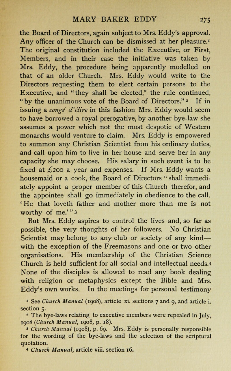 the Board of Directors, again subject to Mrs. Eddy's approval. Any officer of the Church can be dismissed at her pleasure.1 The original constitution included the Executive, or First, Members, and in their case the initiative was taken by Mrs. Eddy, the procedure being apparently modelled on that of an older Church. Mrs. Eddy would write to the Directors requesting them to elect certain persons to the Executive, and they shall be elected, the rule continued, by the unanimous vote of the Board of Directors.2 If in issuing a conge d'elire in this fashion Mrs. Eddy would seem to have borrowed a royal prerogative, by another bye-law she assumes a power which not the most despotic of Western monarchs would venture to claim. Mrs. Eddy is empowered to summon any Christian Scientist from his ordinary duties, and call upon him to live in her house and serve her in any capacity she may choose. His salary in such event is to be fixed at ^200 a year and expenses. If Mrs. Eddy wants a housemaid or a cook, the Board of Directors  shall immedi- ately appoint a proper member of this Church therefor, and the appointee shall go immediately in obedience to the call. ' He that loveth father and mother more than me is not worthy of me.'  3 But Mrs. Eddy aspires to control the lives and, so far as possible, the very thoughts of her followers. No Christian Scientist may belong to any club or society of any kind— with the exception of the Freemasons and one or two other organisations. His membership of the Christian Science Church is held sufficient for all social and intellectual needs.4 None of the disciples is allowed to read any book dealing with religion or metaphysics except the Bible and Mrs. Eddy's own works. In the meetings for personal testimony 1 See Church Manual (1908), article xi. sections 7 and 9, and article i. section 5. a The bye-laws relating to executive members were repealed in July, 1908 (Church Manual, 1908, p. 18). ' Church Manual (1908), p. 69. Mrs. Eddy is personally responsible for the wording of the bye-laws and the selection of the scriptural quotation. * Church Manual, article viii. section 16.