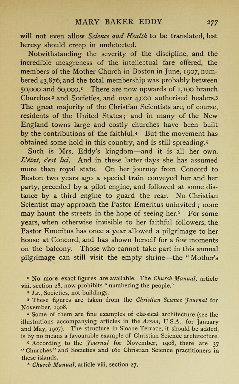 will not even allow Science and Health to be translated, lest heresy should creep in undetected. Notwithstanding the severity of the discipline, and the incredible meagreness of the intellectual fare offered, the members of the Mother Church in Boston in June, 1907, num- bered 43,876, and the total membership was probably between 50,000 and 60,000. * There are now upwards of 1,100 branch Churches 2 and Societies, and over 4,000 authorised healers.3 The great majority of the Christian Scientists are, of course, residents of the United States; and in many of the New England towns large and costly churches have been built by the contributions of the faithful.4 But the movement has obtained some hold in this country, and is still spreading.5 Such is Mrs. Eddy's kingdom—and it is all her own. L'etat, Jest lui. And in these latter days she has assumed more than royal state. On her journey from Concord to Boston two years ago a special train conveyed her and her party, preceded by a pilot engine, and followed at some dis- tance by a third engine to guard the rear. No Christian Scientist may approach the Pastor Emeritus uninvited ; none may haunt the streets in the hope of seeing her.6 For some years, when otherwise invisible to her faithful followers, the Pastor Emeritus has once a year allowed a pilgrimage to her house at Concord, and has shown herself for a few moments on the balcony. Those who cannot take part in this annual pilgrimage can still visit the empty shrine—the  Mother's 1 No more exact figures are available. The Church Manual, article viii. section 28, now prohibits  numbering the people.'' 2 I.e., Societies, not buildings. 3 These figures are taken from the Christian Science Journal for November, 1908. * Some of them are fine examples of classical architecture (see the illustrations accompanying articles in the Arena, U.S.A., for January and May, 1907). The structure in Sloane Terrace, it should be added, is by no means a favourable example of Christian Science architecture. s According to the Journal for November, 1908, there are 37  Churches  and Societies and 161 Christian Science practitioners in these islands. 6 Church Manual, article viii. section 27.