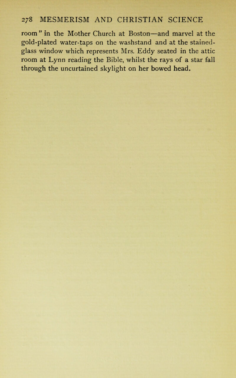 room  In the Mother Church at Boston—and marvel at the gold-plated water-taps on the washstand and at the staineil- glass window which represents Mrs. Eddy seated in the attic room at Lynn reading the Bible, whilst the rays of a star fall through the uncurtained skylight on her bowed head.