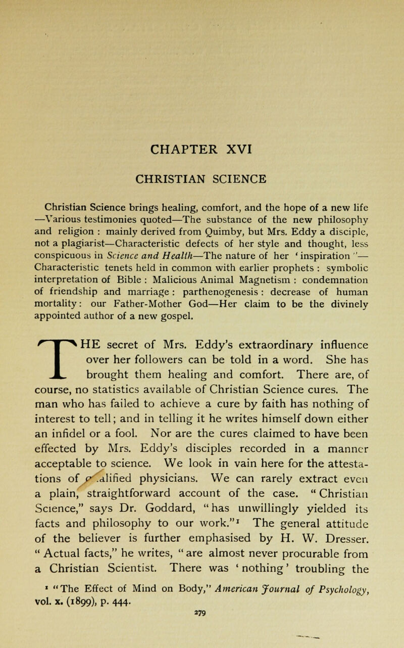 CHAPTER XVI CHRISTIAN SCIENCE Christian Science brings healing, comfort, and the hope of a new life —Various testimonies quoted—The substance of the new philosophy and religion : mainly derived from Quimby, but Mrs. Eddy a disciple, not a plagiarist—Characteristic defects of her style and thought, less conspicuous in Science and Health—The nature of her 'inspiration — Characteristic tenets held in common with earlier prophets : symbolic interpretation of Bible : Malicious Animal Magnetism : condemnation of friendship and marriage: parthenogenesis: decrease of human mortality: our Father-Mother God—Her claim to be the divinely appointed author of a new gospel. THE secret of Mrs. Eddy's extraordinary influence over her followers can be told in a word. She has brought them healing and comfort. There are, of course, no statistics available of Christian Science cures. The man who has failed to achieve a cure by faith has nothing of interest to tell; and in telling it he writes himself down either an infidel or a fool. Nor are the cures claimed to have been effected by Mrs. Eddy's disciples recorded in a manner acceptable to science. We look in vain here for the attesta- tions of ^Talified physicians. We can rarely extract even a plain, straightforward account of the case.  Christian Science, says Dr. Goddard, has unwillingly yielded its facts and philosophy to our work.1 The general attitude of the believer is further emphasised by H. W. Dresser.  Actual facts, he writes,  are almost never procurable from a Christian Scientist. There was ' nothing' troubling the 1 The Effect of Mind on Body, American Journal of Psychology, vol. x. (1899), p. 444.