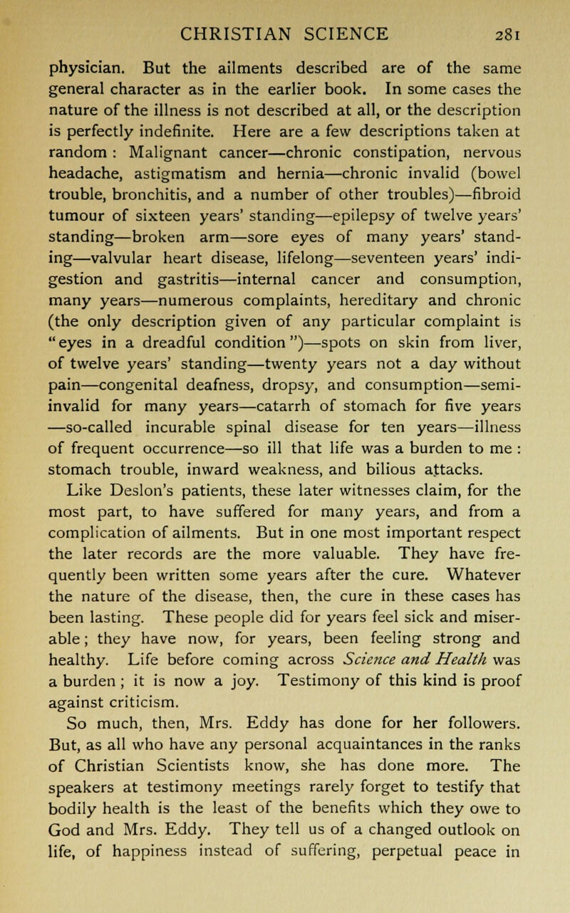 physician. But the ailments described are of the same general character as in the earlier book. In some cases the nature of the illness is not described at all, or the description is perfectly indefinite. Here are a few descriptions taken at random : Malignant cancer—chronic constipation, nervous headache, astigmatism and hernia—chronic invalid (bowel trouble, bronchitis, and a number of other troubles)—fibroid tumour of sixteen years' standing—epilepsy of twelve years' standing—broken arm—sore eyes of many years' stand- ing—valvular heart disease, lifelong—seventeen years' indi- gestion and gastritis—internal cancer and consumption, many years—numerous complaints, hereditary and chronic (the only description given of any particular complaint is eyes in a dreadful condition)—spots on skin from liver, of twelve years' standing—twenty years not a day without pain—congenital deafness, dropsy, and consumption—semi- invalid for many years—catarrh of stomach for five years —so-called incurable spinal disease for ten years—illness of frequent occurrence—so ill that life was a burden to me: stomach trouble, inward weakness, and bilious attacks. Like Deslon's patients, these later witnesses claim, for the most part, to have suffered for many years, and from a complication of ailments. But in one most important respect the later records are the more valuable. They have fre- quently been written some years after the cure. Whatever the nature of the disease, then, the cure in these cases has been lasting. These people did for years feel sick and miser- able ; they have now, for years, been feeling strong and healthy. Life before coming across Science and Health was a burden ; it is now a joy. Testimony of this kind is proof against criticism. So much, then, Mrs. Eddy has done for her followers. But, as all who have any personal acquaintances in the ranks of Christian Scientists know, she has done more. The speakers at testimony meetings rarely forget to testify that bodily health is the least of the benefits which they owe to God and Mrs. Eddy. They tell us of a changed outlook on life, of happiness instead of suffering, perpetual peace in