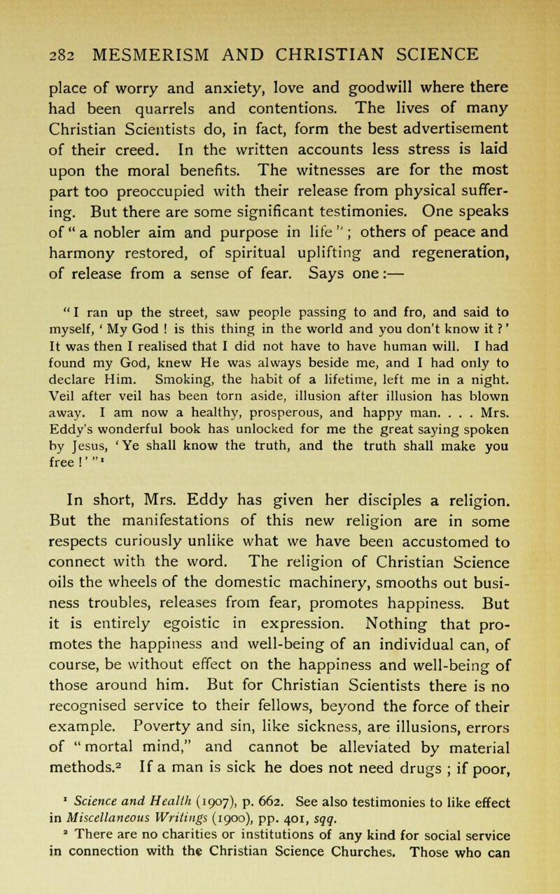 place of worry and anxiety, love and goodwill where there had been quarrels and contentions. The lives of many Christian Scientists do, in fact, form the best advertisement of their creed. In the written accounts less stress is laid upon the moral benefits. The witnesses are for the most part too preoccupied with their release from physical suffer- ing. But there are some significant testimonies. One speaks of  a nobler aim and purpose in life  ; others of peace and harmony restored, of spiritual uplifting and regeneration, of release from a sense of fear. Says one:—  I ran up the street, saw people passing to and fro, and said to myself, ' My God ! is this thing in the world and you don't know it ?' It was then I realised that I did not have to have human will. I had found my God, knew He was always beside me, and I had only to declare Him. Smoking, the habit of a lifetime, left me in a night. Veil after veil has been torn aside, illusion after illusion has blown away. I am now a healthy, prosperous, and happy man. . . . Mrs. Eddy's wonderful book has unlocked for me the great saying spoken by Jesus, ' Ye shall know the truth, and the truth shall make you free I'» In short, Mrs. Eddy has given her disciples a religion. But the manifestations of this new religion are in some respects curiously unlike what we have been accustomed to connect with the word. The religion of Christian Science oils the wheels of the domestic machinery, smooths out busi- ness troubles, releases from fear, promotes happiness. But it is entirely egoistic in expression. Nothing that pro- motes the happiness and well-being of an individual can, of course, be without effect on the happiness and well-being of those around him. But for Christian Scientists there is no recognised service to their fellows, beyond the force of their example. Poverty and sin, like sickness, are illusions, errors of  mortal mind, and cannot be alleviated by material methods.2 If a man is sick he does not need drugs ; if poor, 1 Science and Health (1907), p. 662. See also testimonies to like effect in Miscellaneous Writings (1900), pp. 401, sqq. ' There are no charities or institutions of any kind for social service in connection with the Christian Science Churches. Those who can