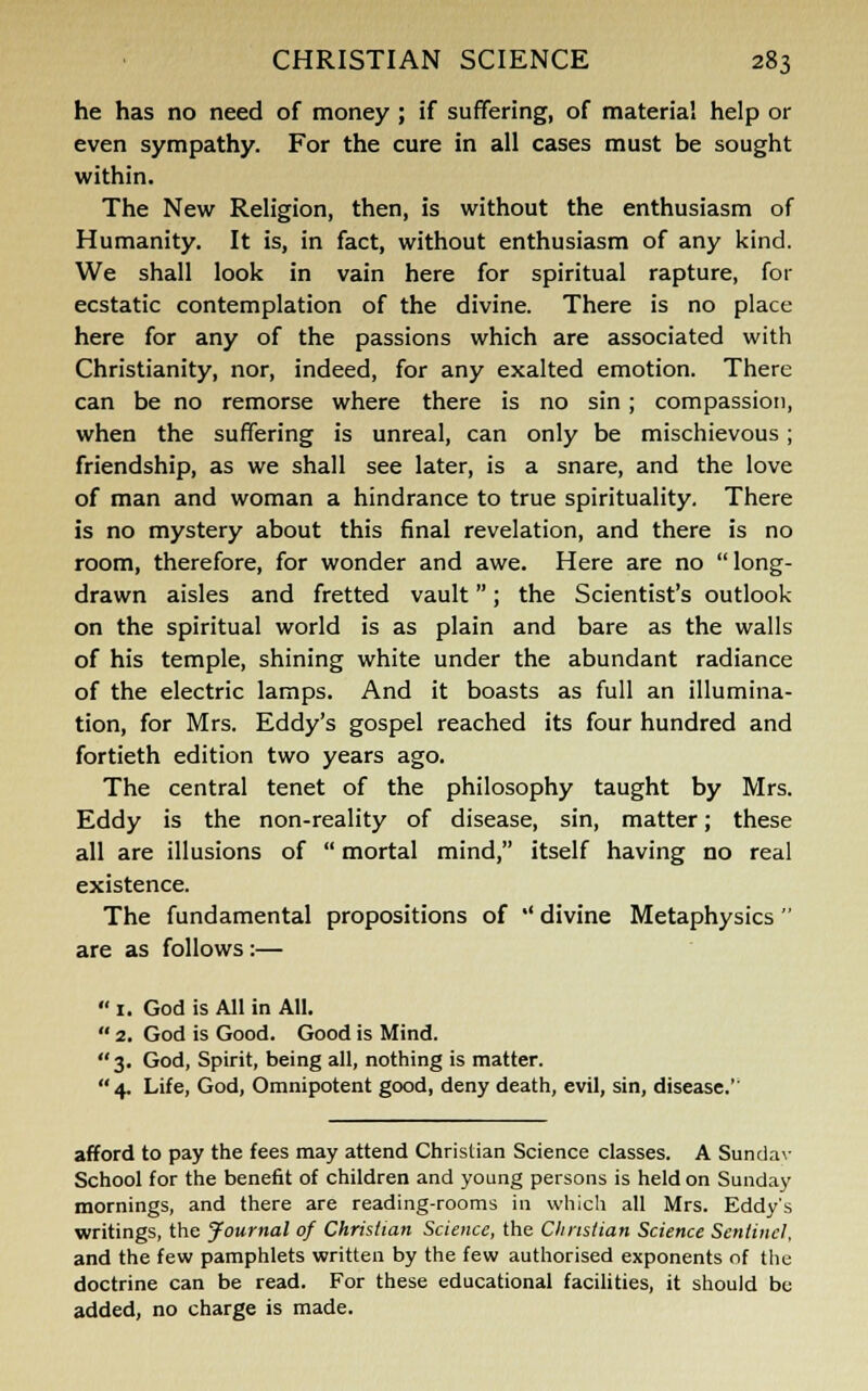 he has no need of money ; if suffering, of material help or even sympathy. For the cure in all cases must be sought within. The New Religion, then, is without the enthusiasm of Humanity. It is, in fact, without enthusiasm of any kind. We shall look in vain here for spiritual rapture, for ecstatic contemplation of the divine. There is no place here for any of the passions which are associated with Christianity, nor, indeed, for any exalted emotion. There can be no remorse where there is no sin; compassion, when the suffering is unreal, can only be mischievous; friendship, as we shall see later, is a snare, and the love of man and woman a hindrance to true spirituality. There is no mystery about this final revelation, and there is no room, therefore, for wonder and awe. Here are no long- drawn aisles and fretted vault; the Scientist's outlook on the spiritual world is as plain and bare as the walls of his temple, shining white under the abundant radiance of the electric lamps. And it boasts as full an illumina- tion, for Mrs. Eddy's gospel reached its four hundred and fortieth edition two years ago. The central tenet of the philosophy taught by Mrs. Eddy is the non-reality of disease, sin, matter; these all are illusions of  mortal mind, itself having no real existence. The fundamental propositions of '' divine Metaphysics  are as follows:—  1. God is All in All.  2. God is Good. Good is Mind. 3. God, Spirit, being all, nothing is matter. 4. Life, God, Omnipotent good, deny death, evil, sin, disease.' afford to pay the fees may attend Christian Science classes. A Sundav School for the benefit of children and young persons is held on Sunday mornings, and there are reading-rooms in which all Mrs. Eddy's writings, the Journal of Christian Science, the Christian Science Sentinel, and the few pamphlets written by the few authorised exponents of the doctrine can be read. For these educational facilities, it should be added, no charge is made.