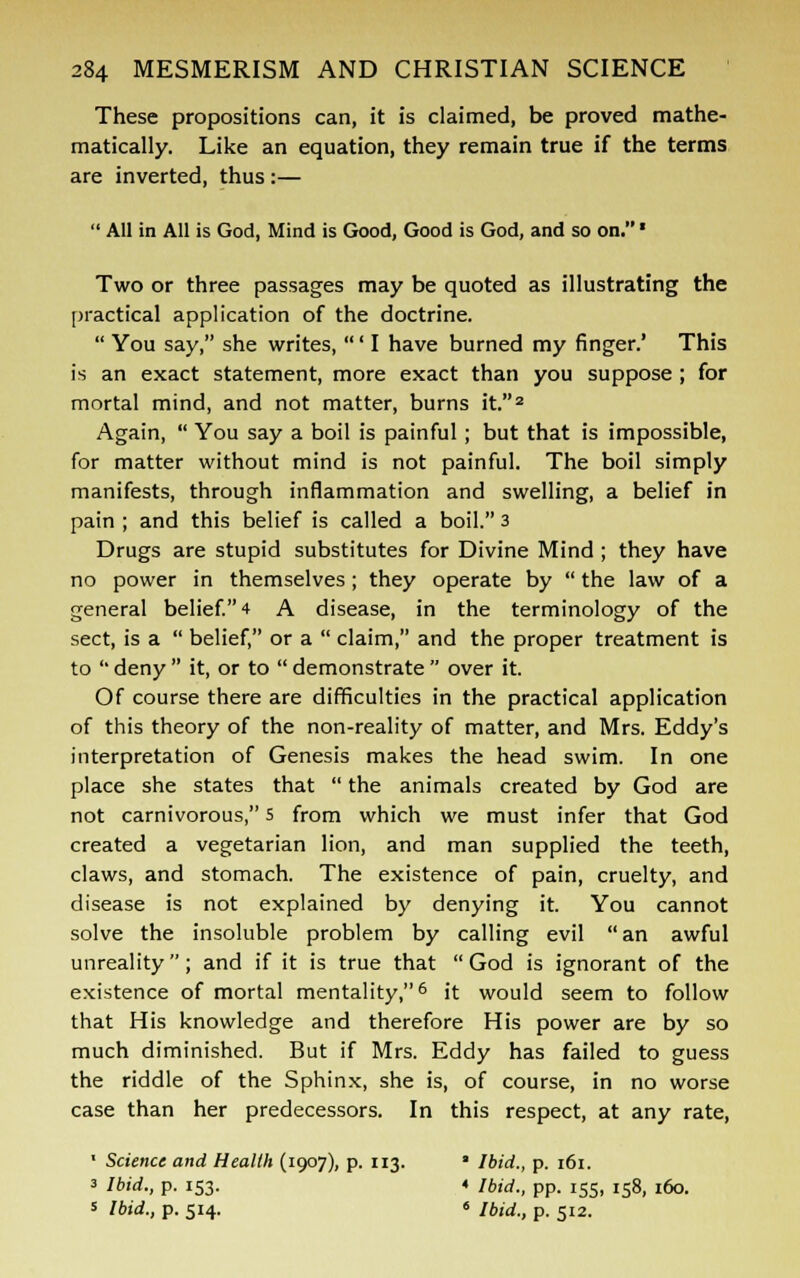 These propositions can, it is claimed, be proved mathe- matically. Like an equation, they remain true if the terms are inverted, thus :—  All in All is God, Mind is Good, Good is God, and so on. * Two or three passages may be quoted as illustrating the practical application of the doctrine.  You say, she writes, ' I have burned my finger.' This is an exact statement, more exact than you suppose ; for mortal mind, and not matter, burns it.2 Again,  You say a boil is painful; but that is impossible, for matter without mind is not painful. The boil simply manifests, through inflammation and swelling, a belief in pain ; and this belief is called a boil. 3 Drugs are stupid substitutes for Divine Mind; they have no power in themselves; they operate by  the law of a general belief. 4 A disease, in the terminology of the sect, is a  belief, or a  claim, and the proper treatment is to  deny  it, or to  demonstrate  over it. Of course there are difficulties in the practical application of this theory of the non-reality of matter, and Mrs. Eddy's interpretation of Genesis makes the head swim. In one place she states that  the animals created by God are not carnivorous, 5 from which we must infer that God created a vegetarian lion, and man supplied the teeth, claws, and stomach. The existence of pain, cruelty, and disease is not explained by denying it. You cannot solve the insoluble problem by calling evil an awful unreality; and if it is true that God is ignorant of the existence of mortal mentality,6 it would seem to follow that His knowledge and therefore His power are by so much diminished. But if Mrs. Eddy has failed to guess the riddle of the Sphinx, she is, of course, in no worse case than her predecessors. In this respect, at any rate, ' Science and Health (1907), p. 113. * Ibid., p. 161. 3 Ibid., p. 153. « Ibid., pp. 155, 158, 160. 5 Ibid., p. 514. « Ibid., p. 512.