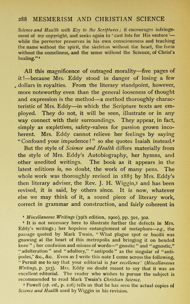 Science and Health with Key to the Scriptures; it encourages infringe- ment of my copyright, and seeks again to ' cast lots for His vesture'— while the perverter preserves in his own consciousness and teaching the name without the spirit, the skeleton without the heart, the form without the comeliness, and the sense without the Science, of Christ's healing. ■ All this magnificence of outraged morality—five pages of it!—because Mrs. Eddy stood in danger of losing a few dollars in royalties. From the literary standpoint, however, more noteworthy even than the general looseness of thought and expression is the method—a method thoroughly charac- teristic of Mrs. Eddy—in which the Scripture texts are em- ployed. They do not, it will be seen, illustrate or in any way connect with their surroundings. They appear, in fact, simply as expletives, safety-valves for passion grown inco- herent. Mrs. Eddy cannot relieve her feelings by saying Confound your impudence! so she quotes Isaiah instead.2 But the style of Science and Health differs materially from the style of Mrs. Eddy's Autobiography, her hymns, and other unedited writings. The book as it appears in the latest editions is, no doubt, the work of many pens. The whole work was thoroughly revised in 1885 by Mrs. Eddy's then literary adviser, the Rev. J. H. Wiggin,3 and has been revised, it is said, by others since. It is now, whatever else we may think of it, a sound piece of literary work, correct in grammar and construction, and fairly coherent in 1 Miscellaneous Writings (39th edition, 1900), pp. 301, 302. a It is not necessary here to illustrate further the defects in Mrs. Eddy's writings ; her hopeless entanglement of metaphors—e.g., the passage quoted by Mark Twain,  What plague spot or bacilli was gnawing at the heart of this metropolis and bringing it on bended knee  ; her confusion and misuse of words— gnostic  and  agnostic, adulteration and adultery, antipode as the singular of anti- podes, &c, &c. Even as I write this note I come across the following,  Permit me to say that your editorial is par excellence (Miscellaneous Writings, p. 313). Mrs. Eddy no doubt meant to say that it was an excellent editorial. The reader who wishes to pursue the subject is recommended to read Mark Twain's Christian Science. 3 Powell (op. cit., p. 226) tells us that he has seen the actual copies of Science and Health used by Wiggin in his revision.