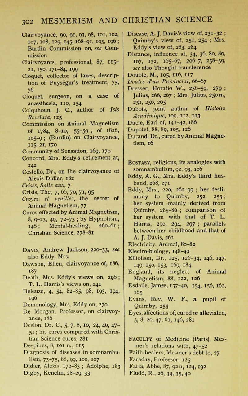 Clairvoyance, 90, 91, 93, 98, 101, 102, 107, 108, 129, 145,168-91, 195, 10 ; Burdin Commission on, see Com- mission Clairvoyants, professional, 87, 115- 21, 150, 171-84, 199 Cloquet, collector of taxes, descrip- tion of Puysegur's treatment, 75, 76 Cloquet, surgeon, on a case of anaesthesia, no, 154 Colquhoun, J. C, author of Isis Rcvelata, 125 Commission on Animal Magnetism of 1784, 8-10, 55-59 ; of 1826, 105-9 I (Burdin) on Clairvoyance, 115-21, 170 Community of Sensation, 169, 170 Concord, Mrs. Eddy's retirement at, 242 Costello, Dr., on the clairvoyance of Alexis Didier, 182 Crises, Salle aux, 7 Crisis, The, 7, 66, 70, 71, 95 Croyez et veuillcz, the secret of Animal Magnetism, 77 Cures effected by Animal Magnetism, 8, 9-23, 49, 72-73 ; by Hypnotism, 146; Mental-healing, 260-61 ; Christian Science, 278-81 Davis, Andrew Jackson, 220-33, see also Eddy, Mrs. Dawson, Ellen, clairvoyance of, 186, 187 Death, Mrs. Eddy's views on, 296 ; T. L. Harris's views on, 241 Deleuze, 4, 54, 82-85, 98, 193, 194, 10 Demonology, Mrs. Eddy on, 270 De Morgan, Professor, on clairvoy- ance, 186 Deslon, Dr. C, 5, 7, 8, 10, 24, 46, 47- 51; his cures compared with Chris- tian Science cures, 281 Despines, 8, 101 n., 115 Diagnosis of diseases in somnambu- lism, 73-75, 88, 99, 100, 107 Didier, Alexis, 172-83 ; Adolphe, 183 Digby, Kenelm, 28-29, 33 Disease, A. J. Davis's view of, 231-32 ; Quimby's view of, 251, 254 ; Mrs. Eddy's view of, 283, 284 Distance, influence at, 34, 36, 80, 89, 107, 132, 165-67, 206-7, 258-59, see also Thought-transference Double, M., 105, 116, 117 Doutes d'un Provincial, 66-67 Dresser, Horatio W., 256-59, 279 ; Julius, 266, 267 ; Mrs. Julius, 250 n., 251, 256, 265 Dubois, joint author of Histoire Academique, 109, 112, 113 Ducie, Earl of, 141-42,186 Dupotet, 88, 89, 105, 126 Durand, Dr., cured by Animal Magne- tism, 16 Ecstasy, religious, its analogies with somnambulism, 92, 93, 106 Eddy, A. G., Mrs. Eddy's third hus- band, 268, 271 Eddy, Mrs., 220, 262-99 '< ner testi- mony to Quimby, 252, 253 ; her system mainly derived from Quimby, 285-86 ; comparison of her system with that of T. L. Harris, 290, 294, 297 ; parallels between her childhood and that of A. J. Davis, 263 Electricity, Animal, 80-82 Electro-biology, 148-49 Elliotson, Dr., 125, 126-34, 146, 147, 149, 150, 153, 169, 184 England, its neglect of Animal Magnetism, 88, 122, 126 Esdaile, James, 137-40, 154, 156, 162, 165 Evans, Rev. W. F., a pupil of Quimby, 255 Eyes, affections of, cured or alleviated, 3, 8, 20, 47, 61, 146, 281 Faculty of Medicine (Paris), Mes- mer's relations with, 47-52 Faith-healers, Mesmer's debt to, 27 Faraday, Professor, 125 Faria, Abbe, 87, 92 n, 124,192 Fludd, R.,26, 34, 35, 40