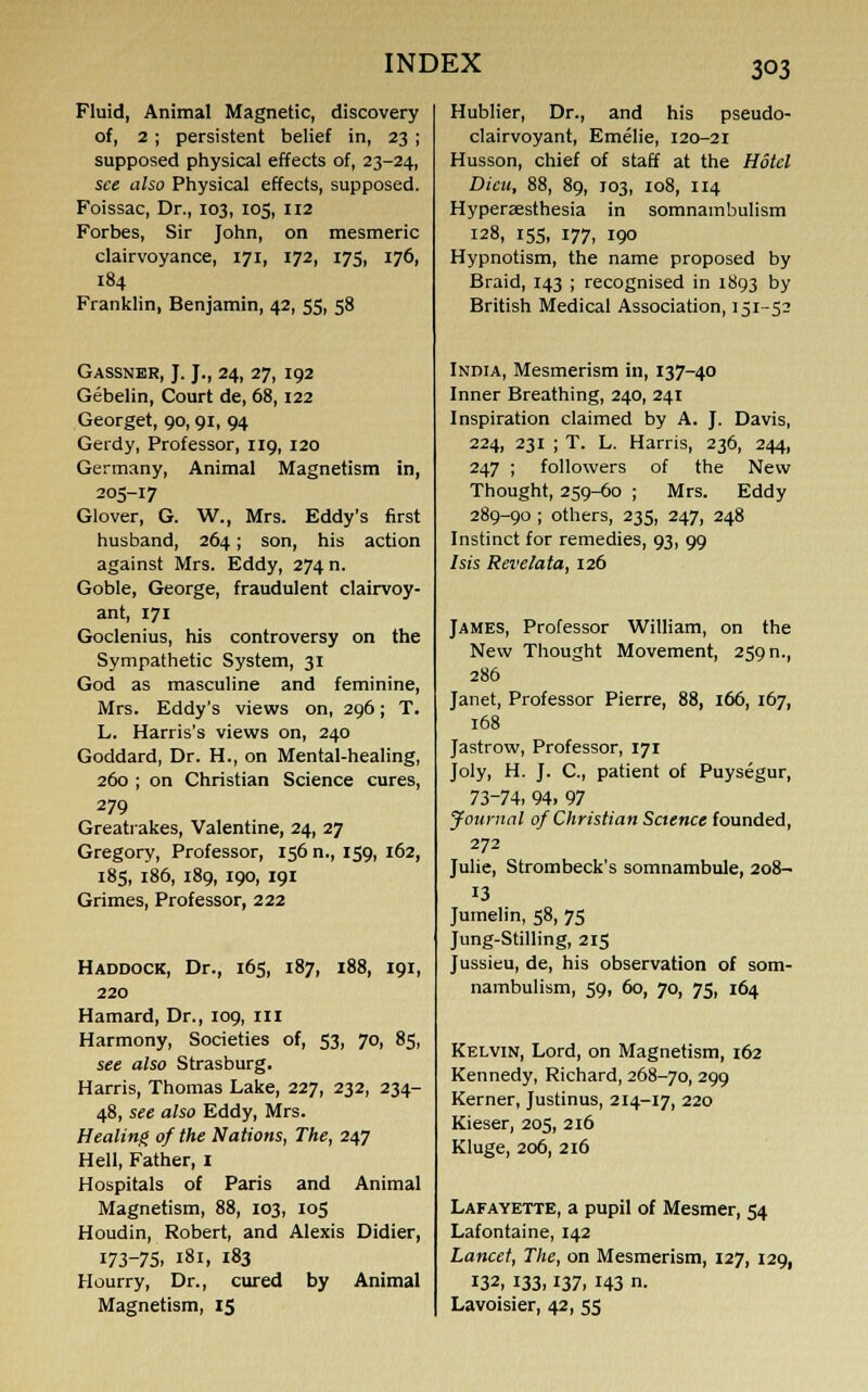 Fluid, Animal Magnetic, discovery of, 2 ; persistent belief in, 23 ; supposed physical effects of, 23-24, see also Physical effects, supposed. Foissac, Dr., 103, 105, 112 Forbes, Sir John, on mesmeric clairvoyance, 171, 172, 175, 176, 184 Franklin, Benjamin, 42, 55, 58 Gassner, J. J., 24, 27, 192 Gebelin, Court de, 68, 122 Georget, 90, 91, 94 Gerdy, Professor, 119, 120 Germany, Animal Magnetism in, 205-17 Glover, G. W., Mrs. Eddy's first husband, 264; son, his action against Mrs. Eddy, 274 n. Goble, George, fraudulent clairvoy- ant, 171 Goclenius, his controversy on the Sympathetic System, 31 God as masculine and feminine, Mrs. Eddy's views on, 296; T. L. Harris's views on, 240 Goddard, Dr. H., on Mental-healing, 260 ; on Christian Science cures, 279 Greatrakes, Valentine, 24, 27 Gregory, Professor, 156 n., 159, 162, 185, 186, 189, 190, 191 Grimes, Professor, 222 Haddock, Dr., 165, 187, 188, 191, 220 Hamard, Dr., 109, III Harmony, Societies of, 53, 70, 85, see also Strasburg. Harris, Thomas Lake, 227, 232, 234- 48, see also Eddy, Mrs. Healing of the Nations, The, 247 Hell, Father, 1 Hospitals of Paris and Animal Magnetism, 88, 103, 105 Houdin, Robert, and Alexis Didier, 173-75, 181, 183 Hourry, Dr., cured by Animal Magnetism, 15 Hublier, Dr., and his pseudo- clairvoyant, Emelie, 120-21 Husson, chief of staff at the Hotel Dieu, 88, 89, 103, 108, 114 Hyperaesthesia in somnambulism 128, 155, 177, 190 Hypnotism, the name proposed by Braid, 143 ; recognised in 1893 by British Medical Association, 151-52 India, Mesmerism in, 137-40 Inner Breathing, 240, 241 Inspiration claimed by A. J. Davis, 224, 231 ; T. L. Harris, 236, 244, 247 ; followers of the New Thought, 259-60 ; Mrs. Eddy 289-90 ; others, 235, 247, 248 Instinct for remedies, 93, 99 Isis Revelata, 126 James, Professor William, on the New Thought Movement, 259 n., 286 Janet, Professor Pierre, 88, 166, 167, 168 Jastrow, Professor, 171 Joly, H. J. C, patient of Puysegur, 73-74, 94. 97 Journal of Christian Science founded, 272 Julie, Strombeck's somnambule, 208- 13 Jumelin, 58, 75 Jung-Stilling, 215 Jussieu, de, his observation of som- nambulism, 59, 60, 70, 75, 164 Kelvin, Lord, on Magnetism, 162 Kennedy, Richard, 268-70, 299 Kerner, Justinus, 214-17, 220 Kieser, 205, 216 Kluge, 206, 216 Lafayette, a pupil of Mesmer, 54 Lafontaine, 142 Lancet, The, on Mesmerism, 127, 129, 132, 133,137, 143 n. Lavoisier, 42, 55