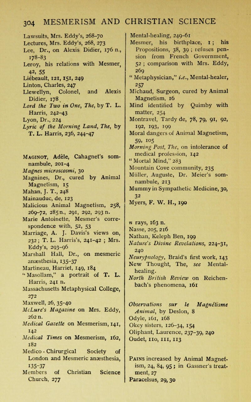 Lawsuits, Mrs. Eddy's, 268-70 Lectures, Mrs. Eddy's, 268, 273 Lee, Dr., on Alexis Didier, 176 n., 178-83 Leroy, his relations with Mesmer, 42, 55 Liebeault, 121, 151, 249 Linton, Charles, 247 Llewellyn, Colonel, and Alexis Didier, 178 Lord the Two in One, The, by T. L. Harris, 242-43 Lyon, Dr., 224 Lyric of the Morning Land, The, by T. L. Harris, 236, 244-47 Maginot, Adele, Cahagnet's som- nambule, 201-4 Magnes microscosmi, 30 Magnines, Dr., cured by Animal Magnetism, 15 Mahan, J. T., 248 Mainauduc, de, 123 Malicious Animal Magnetism, 258, 269-72, 285 n., 291, 292, 293 n. Marie Antoinette, Mesmer's corre- spondence with, 52, S3 Marriage, A. J. Davis's views on, 232 ; T. L. Harris's, 241-42 ; Mrs. Eddy's, 293-96 Marshall Hall, Dr., on mesmeric anaesthesia, 135-37 Martineau, Harriet, 149, 184  Masollam, a portrait of T. L. Harris, 241 n. Massachusetts Metaphysical College, 272 Maxwell, 26, 35-40 McLure's Magazine on Mrs. Eddy, 262 n. Medical Gazette on Mesmerism, 141, 142 Medical Times on Mesmerism, 162, 182 Medico - Chirurgical Society of London and Mesmeric anaesthesia, 135-37 Members of Christian Science Church, 277 Mental-healing, 249-61 Mesmer, his birthplace, 1 ; his Propositions, 38, 39 ; refuses pen- sion from French Government, 52 ; comparison with Mrs. Eddy, 269  Metaphysician, i.e., Mental-healer, 257 Michaud, Surgeon, cured by Animal Magnetism, 16 Mind identified by Quimby with matter, 254 Montravel, Tardy de, 78, 79, 91, 92, 192, 193, 199 Moral dangers of Animal Magnetism, 59. it>5 Morning Post, The, on intolerance of medical profession, 142  Mortal Mind, 283 Mountain Cove community, 235 Miiller, Auguste, Dr. Meier's som- nambule, 213 Mummy in Sympathetic Medicine, 30, 32 Myers, F. W. H., 190 n rays, 163 n. Nasse, 205, 216 Nathan, Keleph Ben, 199 Nature's Divine Revelations, 224-31, 240 Neurypnology, Braid's first work, 143 New Thought, The, see Mental- healing. North British Review on Reichen- bach's phenomena, 161 Observations sur le Magnitisme Animal, by Deslon, 8 Odyle, 161, 168 Okey sisters, 126-34, 154 Oliphant, Laurence, 237-39, 240 Oudet, no, III, 113 Pains increased by Animal Magnet- ism, 24, 84, 95 ; in Gassner's treat- ment, 27 Paracelsus, 29,30