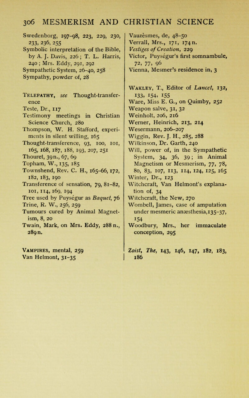 Swedenborg, 197-98, 223, 229, 230, 233, 236, 255 Symbolic interpretation of the Bible, by A. J. Davis, 226; T. L. Harris, 240 ; Mrs. Eddy, 291, 292 Sympathetic System, 26-40, 258 Sympathy, powder of, 28 Telepathy, see Thought-transfer- ence Teste, Dr., 117 Testimony meetings in Christian Science Church, 280 Thompson, W. H. Stafford, experi- ments in silent willing, 165 Thought-transference, 93, 100, 101, 165, 168, 187, 188, 193, 207, 251 Thouret, 39 n., 67, 69 Topham, W., 135, 185 Townshend, Rev. C. H., 165-66, 172, 182, 183, 190 Transference of sensation, 79, 81-82, 101, 114, 169, 194 Tree used by Puysegur as Baquet, 76 Trine, R. W., 256, 259 Tumours cured by Animal Magnet- ism, 8, 20 Twain, Mark, on Mrs. Eddy, 288 n., 289 n. Vampires, mental, 259 Van Helmont, 31-35 Vauzesmes, de, 48-50 Verrall, Mrs., 171, 174n. Vestiges of Creation, 229 Victor, Puysegur's first somnambule, 72, 77, 96 Vienna, Mesmer's residence in, 3 Wakley, T., Editor of Lancet, 132, 133. 154. 155 Ware, Miss E. G., on Quimby, 252 Weapon salve, 31, 32 Weinholt, 206, 216 Werner, Heinrich, 213, 214 Wesermann, 206-207 Wiggin, Rev. J. H., 285, 288 Wilkinson, Dr. Garth, 240 Will, power of, in the Sympathetic System, 34, 36, 39; in Animal Magnetism or Mesmerism, 77, 78, 80, 83, 107, 113, 114, 124, 125, 165 Winter, Dr., 123 Witchcraft, Van Helmont's explana- tion of, 34 Witchcraft, the New, 270 Wombell, James, case of amputation under mesmeric anaesthesia, 135-37, 154 Woodbury, Mrs., her immaculate conception, 295 Zoist, The, 143, 146, 147, 182, 183, 186