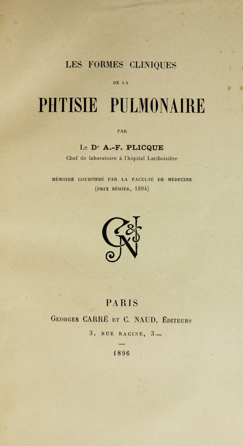 LES FORMES CLINIQUES PHTISIE PULMONAIRE Le D' A.-F. PLICQUE Chef de laboratoire à l'hôpital Larihoisière mémoire couronné par la faculté de médecine (prix béiiier, 1894) a 0 PARIS Geokges CARRÉ et C. NâUD, Éditeurs 3, RUE RACINE, 3™ 1896