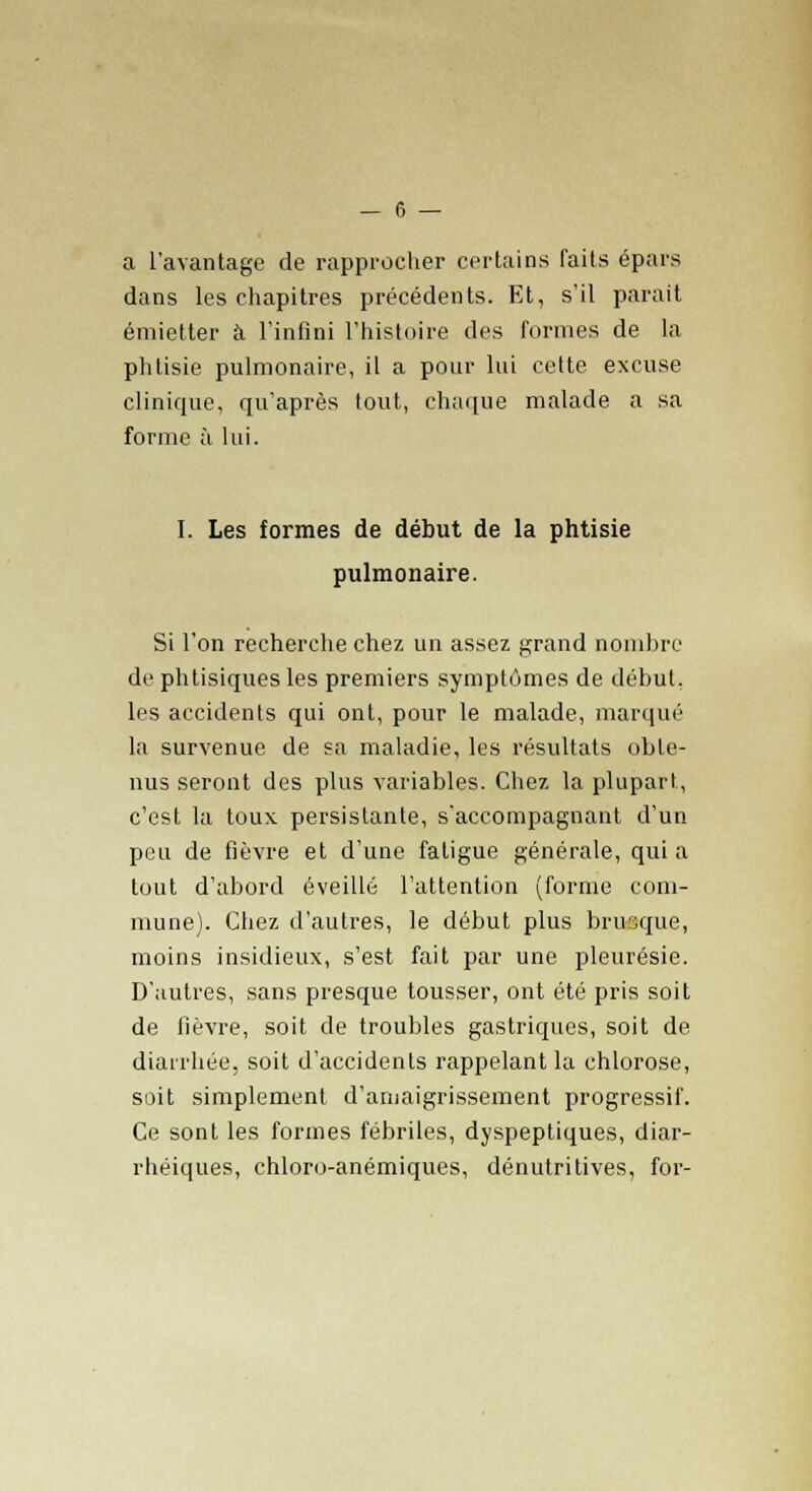 a l'avantage de rapprocher certains faits épars dans les chapitres précédents. Et, s'il parait émietter à l'infini l'histoire des formes de la phtisie pulmonaire, il a pour lui cette excuse clinique, qu'après fout, chaque malade a sa forme à lui. I. Les formes de début de la phtisie pulmonaire. Si l'on recherche chez un assez grand nombre de phtisiques les premiers symptômes de début, les accidents qui ont, pour le malade, marqué la survenue de sa maladie, les résultats obte- nus seront des plus variables. Chez la plupart, c'est la toux persistante, s'accompagnant d'un peu de fièvre et d'une fatigue générale, quia tout d'abord éveillé l'attention (forme com- mune). Chez d'autres, le début plus brusque, moins insidieux, s'est fait par une pleurésie. D'autres, sans presque tousser, ont été pris soit de fièvre, soit de troubles gastriques, soit de diarrhée, soit d'accidents rappelant la chlorose, soit simplement d'amaigrissement progressif. Ce sont les formes fébriles, dyspeptiques, diar- rhéiques, chloro-anémiques, dénutritives, for-