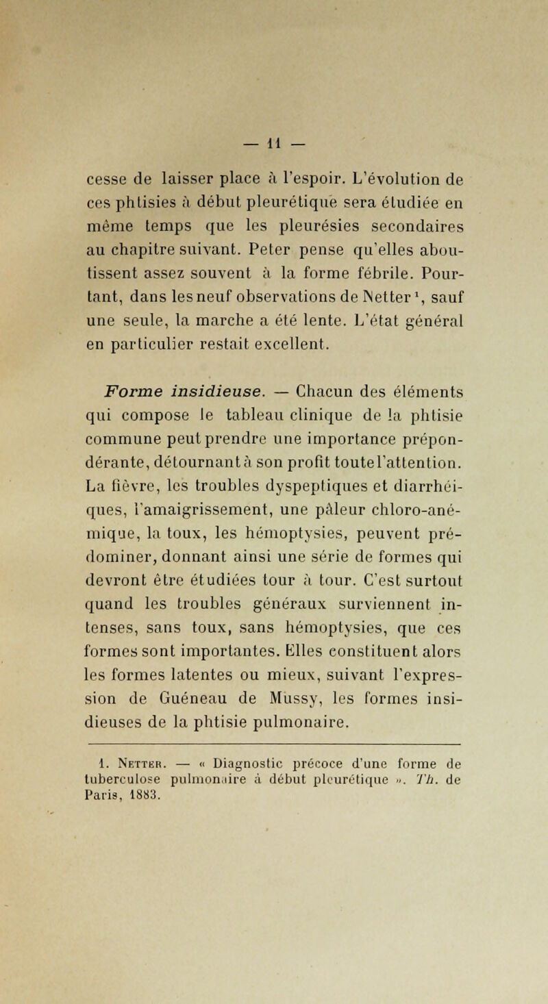 cesse de laisser place à l'espoir. L'évolution de ces phtisies à début pleurétique sera étudiée en même temps que les pleurésies secondaires au chapitre suivant. Peter pense qu'elles abou- tissent assez souvent à la forme fébrile. Pour- tant, dans lesneuf observations de Netter1, sauf une seule, la marche a été lente. L'état général en particulier restait excellent. Forme insidieuse. — Chacun des éléments qui compose le tableau clinique de la phtisie commune peut prendre une importance prépon- dérante, détournant à son profit toute l'attention. La fièvre, les troubles dyspeptiques et diarrhéi- ques, l'amaigrissement, une pâleur chloro-ané- mique, la toux, les hémoptysies, peuvent pré- dominer, donnant ainsi une série de formes qui devront être étudiées tour à tour. C'est surtout quand les troubles généraux surviennent in- tenses, sans toux, sans hémoptysies, que ces formes sont importantes. Klles constituent alors les formes latentes ou mieux, suivant l'expres- sion de Guéneau de Mussy, les formes insi- dieuses de la phtisie pulmonaire. 1. Netter. — « Diagnostic précoce d'une forme de tuberculose pulmonaire à début pleurétique ». Th. de