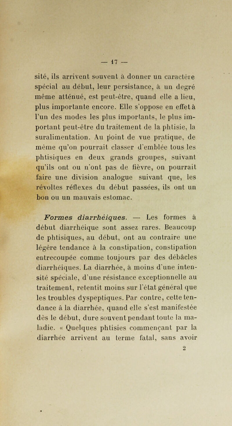 site, ils arrivent souvent à donner un caractère spécial au début, leur persistance, à un degré même atténué, est peut-être, quand elle a lieu, plus importante encore. Elle s'oppose en effet à l'un des modes les plus importants, le plus im- portant peut-être du traitement de la phtisie, la suralimentation. Au point de vue pratique, de même qu'on pourrait classer d'emblée tous les phtisiques en deux grands groupes, suivant qu'ils ont ou n'ont pas de fièvre, on pourrait faire une division analogue suivant que, les révoltes réflexes du début passées, ils ont un bon ou un mauvais estomac. Formes diarrhèiques. — Les formes à début diarrhéique sont assez rares. Beaucoup de phtisiques, au début, ont au contraire une légère tendance à la constipation, constipation entrecoupée comme toujours par des débâcles diarrhèiques. La diarrhée, à moins d'une inten- sité spéciale, d'une résistance exceptionnelle au traitement, retentit moins sur l'état général que les troubles dyspeptiques. Par contre, cette ten- dance à la diarrhée, quand elle s'est manifestée dès le début, dure souvent pendant toute la ma- ladie. « Quelques phtisies commençant par la diarrhée arrivent au terme fatal, sans avoir