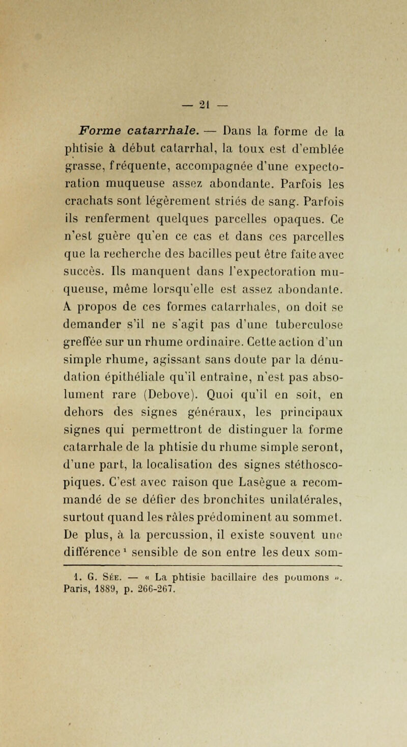 Forme catarrhale. — Dans la forme de la phtisie à début catarrhal, la toux est d'emblée grasse, fréquente, accompagnée d'une expecto- ration muqueuse assez abondante. Parfois les crachats sont légèrement striés de sang. Parfois ils renferment quelques parcelles opaques. Ce n'est guère qu'en ce cas et dans ces parcelles que la recherche des bacilles peut être faite avec succès. Ils manquent dans l'expectoration mu- queuse, même lorsqu'elle est assez abondante. A propos de ces formes catarrhalcs, on doit se demander s'il ne s'agit pas d'une tuberculose greffée sur un rhume ordinaire. Celte action d'un simple rhume, agissant sans doute par la dénu- dation épithéliale qu'il entraîne, n'est pas abso- lument rare (Debove). Quoi qu'il en soit, en dehors des signes généraux, les principaux signes qui permettront de distinguer la forme catarrhale de la phtisie du rhume simple seront, d'une part, la localisation des signes stéthosco- piques. C'est avec raison que Lasègue a recom- mandé de se défier des bronchites unilatérales, surtout quand les râles prédominent au sommet. De plus, à la percussion, il existe souvent une différence ' sensible de son entre les deux som- 1. G. Sée. — « La phtisie bacillaire des poumons «. Paris, 1889, p. 266-267.