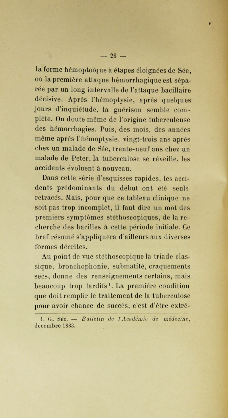 la forme hémoptoïque à étapes éloignées de Sée, où la première attaque hémorrhagiqueest sépa- rée par un long intervalle de l'attaque bacillaire décisive. Après l'hémoptysie, après quelques jours d'inquiétude, la guérison semble com- plète. On doute même de l'origine tuberculeuse des hémorrhagies. Puis, des mois, des années même après l'hémoptysie, vingt-trois ans après chez un malade de Sée, trente-neuf ans chez un malade de Peter, la tuberculose se réveille, les accidents évoluent à nouveau. Dans cette série d'esquisses rapides, les acci- dents prédominants du début ont été seuls retracés. Mais, pour que ce tableau clinique ne soit pas trop incomplet, il faut dire un mot des premiers symptômes stéthoscopiques, de la re- cherche des bacilles à cette période initiale. Ce bref résumé s'appliquera d'ailleurs aux diverses formes décrites. Au point de vue stélhoscopique la triade clas- sique, bronchophonie, submatité, craquements secs, donne des renseignements certains, mais beaucoup trop tardifs1. La première condition que doit remplir le traitement de la tuberculose pour avoir chance de succès, c'est d'être extrê- 1. G. Sée. — Bulletin de l'Académie de médecine, décembre 18S3.