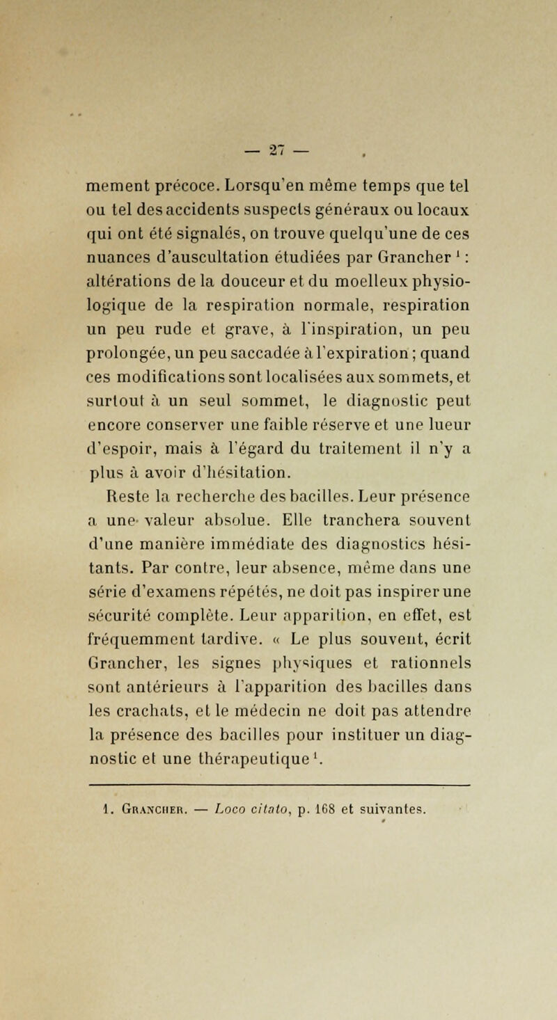 mement précoce. Lorsqu'en même temps que tel ou tel des accidents suspects généraux ou locaux qui ont été signalés, on trouve quelqu'une de ces nuances d'auscultation étudiées par Grancher ' : altérations de la douceur et du moelleux physio- logique de la respiration normale, respiration un peu rude et grave, à l'inspiration, un peu prolongée, un peu saccadée à l'expiration ; quand ces modifications sont localisées aux sommets, et surtout à un seul sommet, le diagnostic peut encore conserver une faible réserve et une lueur d'espoir, mais à l'égard du traitement il n'y a plus à avoir d'hésitation. Reste la recherche des bacilles. Leur présence a une- valeur absolue. Elle tranchera souvent d'une manière immédiate des diagnostics hési- tants. Par contre, leur absence, même dans une série d'examens répétés, ne doit pas inspirerune sécurité complète. Leur apparition, en effet, est fréquemment tardive. « Le plus souvent, écrit Grancher, les signes physiques et rationnels sont antérieurs à l'apparition des bacilles dans les crachats, et le médecin ne doit pas attendre la présence des bacilles pour instituer un diag- nostic et une thérapeutique'. 1. (trancher. — Loco citato, p. 168 et suivantes.