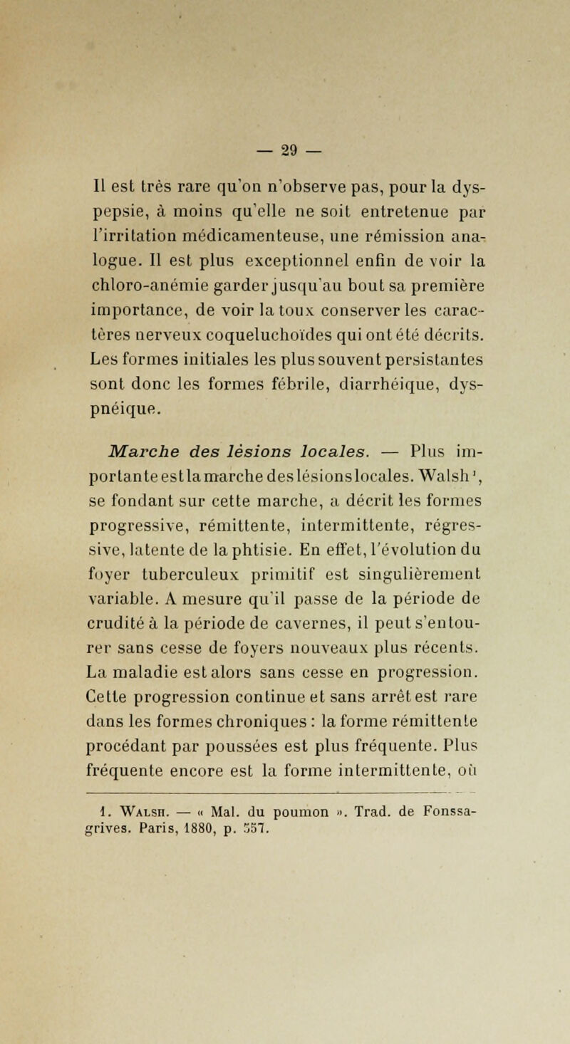 Il est très rare qu'on n'observe pas, pour la dys- pepsie, à moins qu'elle ne soit entretenue par l'irritation médicamenteuse, une rémission ana- logue. Il est plus exceptionnel enfin de voir la chloro-anémie garder jusqu'au bout sa première importance, de voir la toux conserveries carac- tères nerveux coqueluchoïdes qui ont été décrits. Les formes initiales les plus souvent persistantes sont donc les formes fébrile, diarrhéique, dys- pnéique. Marche des lésions locales. — Plus im- portante est la marche des lésions locales. Walsh1, se fondant sur cette marche, a décrit les formes progressive, rémittente, intermittente, régres- sive, latente de la phtisie. En effet, l'évolution du foyer tuberculeux primitif est singulièrement variable. A mesure qu'il passe de la période de crudité à la période de cavernes, il peut s'entou- rer sans cesse de foyers nouveaux plus récents. La maladie est alors sans cesse en progression. Cette progression continue et sans arrêt est rare dans les formes chroniques : la forme rémittente procédant par poussées est plus fréquente. Plus fréquente encore est la forme intermittente, où 1. Walsh. — « Mal. du poumon ». Trad. de Fonssa- grives. Paris, 1880, p. 557.