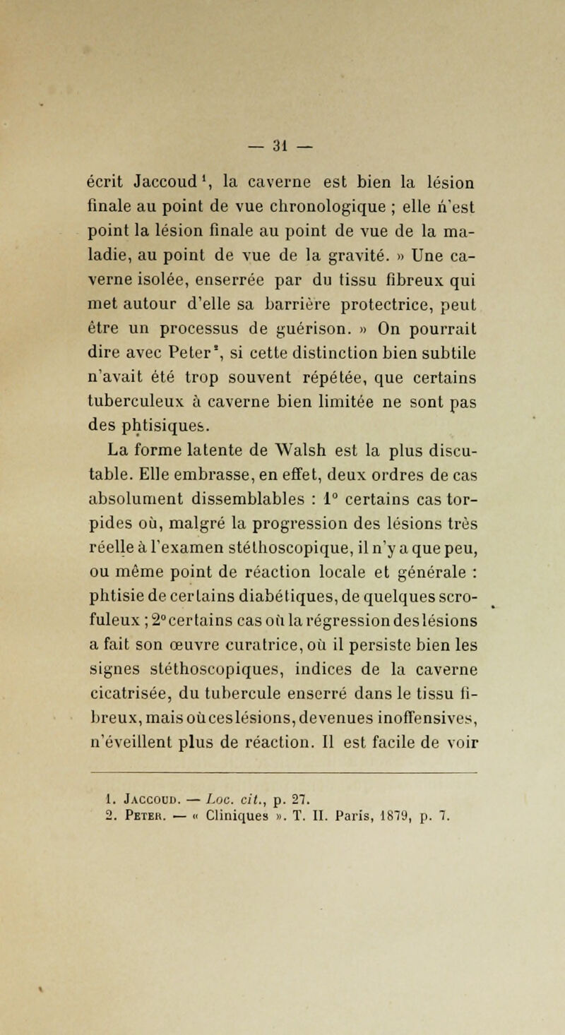 écrit Jaccoud1, la caverne est bien la lésion finale au point de vue chronologique ; elle n'est point la lésion finale au point de vue de la ma- ladie, au point de vue de la gravité. » Une ca- verne isolée, enserrée par du tissu fibreux qui met autour d'elle sa barrière protectrice, peut être un processus de guérison. » On pourrait dire avec Peter', si cette distinction bien subtile n'avait été trop souvent répétée, que certains tuberculeux à caverne bien limitée ne sont pas des phtisiques. La forme latente de Walsh est la plus discu- table. Elle embrasse, en effet, deux ordres de cas absolument dissemblables : 1° certains cas tor- pides où, malgré la progression des lésions très réelle à l'examen stéthoscopique, il n'y a que peu, ou même point de réaction locale et générale : phtisie de certains diabétiques, de quelques scro- fuleux ;2°certains cas où la régression des lésions a fait son œuvre curatrice, où il persiste bien les signes stéthoscopiques, indices de la caverne cicatrisée, du tubercule enserré dans le tissu fi- breux, mais oùceslésions, devenues inoffensives, n'éveillent plus de réaction. Il est facile de voir 1. Jaccoud. — Loc. cit., p. 27. 2. Peter. — « Cliniques ». T. II. Paris, 1879, p. 7.