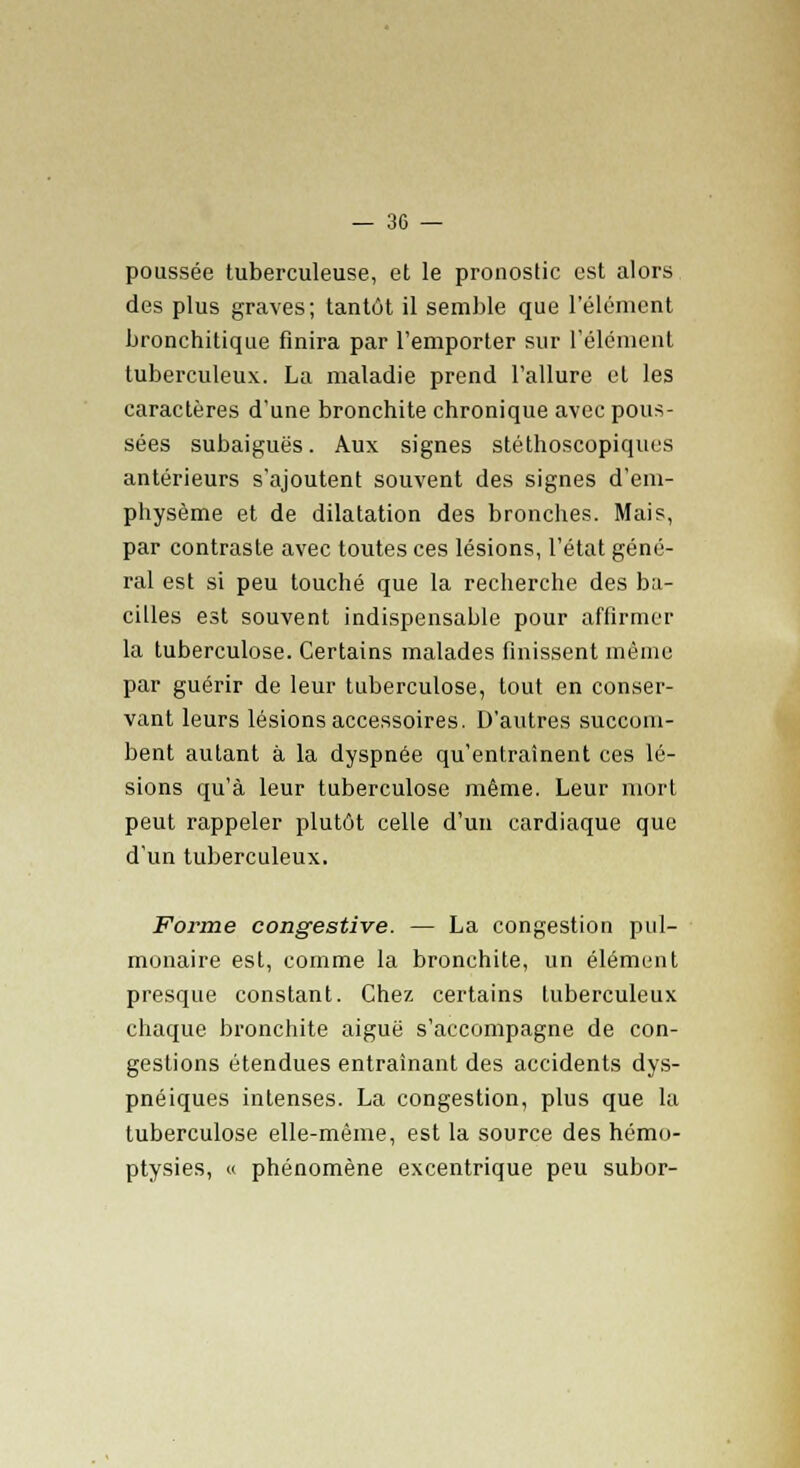 poussée tuberculeuse, et le pronostic est alors des plus graves; tantôt il semble que l'élément bronchitique finira par l'emporter sur l'élément tuberculeux. La maladie prend l'allure et les caractères d'une bronchite chronique avec pous- sées subaiguës. Aux signes stéthoscopiques antérieurs s'ajoutent souvent des signes d'em- physème et de dilatation des bronches. Mais, par contraste avec toutes ces lésions, l'état géné- ral est si peu touché que la recherche des ba- cilles est souvent indispensable pour affirmer la tuberculose. Certains malades finissent même par guérir de leur tuberculose, tout en conser- vant leurs lésions accessoires. D'autres succom- bent autant à la dyspnée qu'entraînent ces lé- sions qu'à leur tuberculose même. Leur mort peut rappeler plutôt celle d'un cardiaque que d'un tuberculeux. Forme congestive. — La congestion pul- monaire est, comme la bronchite, un élément presque constant. Chez certains tuberculeux chaque bronchite aiguë s'accompagne de con- gestions étendues entraînant des accidents dys- pnéiques intenses. La congestion, plus que la tuberculose elle-même, est la source des hémo- ptysies, « phénomène excentrique peu subor-