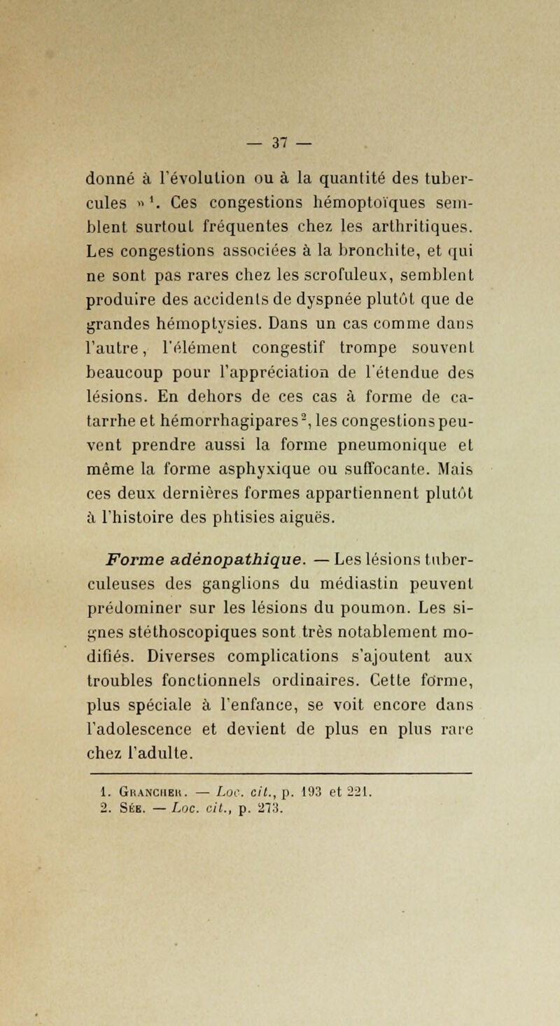 donné à l'évolution ou à la quantité des tuber- cules »'. Ces congestions hémoptoïques sem- blent surtout fréquentes chez les arthritiques. Les congestions associées à la bronchite, et qui ne sont pas rares chez les scrofuleux, semblent produire des accidents de dyspnée plutôt que de grandes hémoptysies. Dans un cas comme dans l'autre, l'élément congestif trompe souvent beaucoup pour l'appréciation de l'étendue des lésions. En dehors de ces cas à forme de ca- tarrhe et hémorrhagipares2, les congestions peu- vent prendre aussi la forme pneumonique et même la forme asphyxique ou suffocante. Mais ces deux dernières formes appartiennent plutôt à l'histoire des phtisies aiguës. Forme adénopathique. — Les lésions tuber- culeuses des ganglions du médiastin peuvent prédominer sur les lésions du poumon. Les si- gnes stéthoscopiques sont très notablement mo- difiés. Diverses complications s'ajoutent aux troubles fonctionnels ordinaires. Cette forme, plus spéciale à l'enfance, se voit encore dans l'adolescence et devient de plus en plus rare chez l'adulte. 1. Gkanciieh. — l.oc. cit., p. 193 et 221. 2. Sék. — Luc. cit., p. 273.