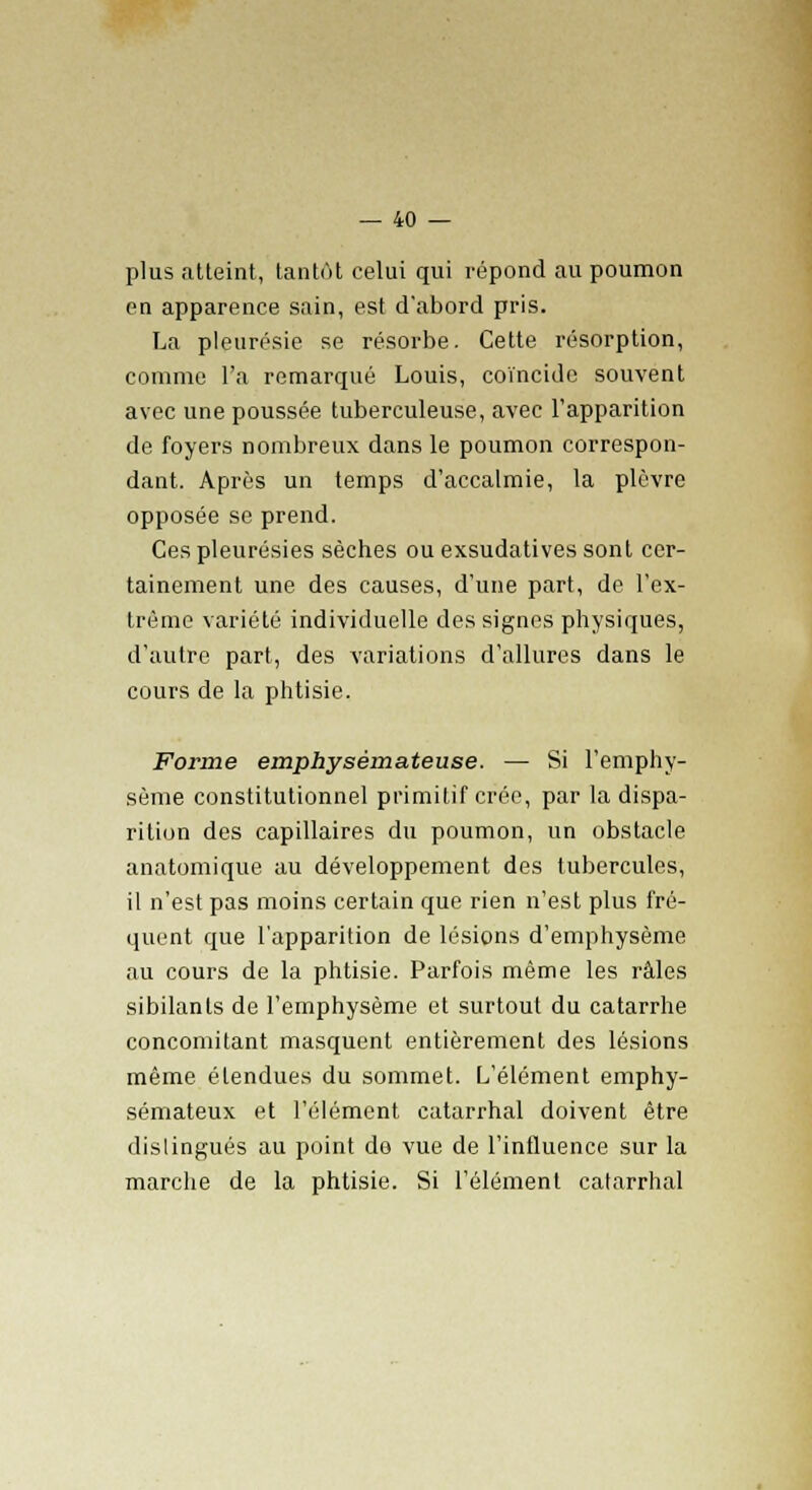 plus atteint, tantôt celui qui répond au poumon en apparence sain, est d'abord pris. La pleurésie se résorbe. Cette résorption, comme l'a remarqué Louis, coïncide souvent avec une poussée tuberculeuse, avec l'apparition de foyers nombreux dans le poumon correspon- dant. Après un temps d'accalmie, la plèvre opposée se prend. Ces pleurésies sèches ou exsudatives sont cer- tainement une des causes, d'une part, de l'ex- trême variété individuelle des signes physiques, d'autre part, des variations d'allures dans le cours de la phtisie. Forme emphysémateuse. — Si l'emphy- sème constitutionnel primitif crée, par la dispa- rition des capillaires du poumon, un obstacle anatomique au développement des tubercules, il n'est pas moins certain que rien n'est plus fré- quent que l'apparition de lésions d'emphysème au cours de la phtisie. Parfois même les râles sibilants de l'emphysème et surtout du catarrhe concomitant masquent entièrement des lésions même étendues du sommet. L'élément emphy- sémateux et l'élément catarrhal doivent être dislingués au point de vue de l'influence sur la marche de la phtisie. Si l'élément catarrhal