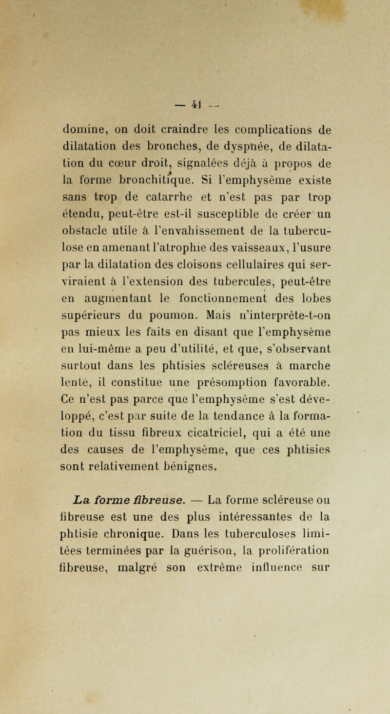 domine, on doit craindre les complications de dilatation des bronches, de dyspnée, de dilata- tion du cœur droit, signalées déjà à propos de la forme bronchitique. Si l'emphysème existe sans trop de catarrhe et n'est pas par trop étendu, peut-être est-il susceptible de créer un obstacle utile à l'envahissement de la tubercu- lose en amenant l'atrophie des vaisseaux, l'usure par la dilatation des cloisons cellulaires qui ser- viraient à l'extension des tubercules, peut-être en augmentant le fonctionnement des lobes supérieurs du poumon. Mais n'interprète-t-on pas mieux les faits en disant que l'emphysème en lui-même a peu d'utilité, et que, s'observant surtout dans les phtisies scléreuses à marche lente, il constitue une présomption favorable. Ce n'est pas parce que l'emphysème s'est déve- loppé, c'est par suite de la tendance à la forma- tion du tissu fibreux cicatriciel, qui a été une des causes de l'emphysème, que ces phtisies sont relativement bénignes. La forme fibreuse. — La forme scléreuse ou fibreuse est une des plus intéressantes de la phtisie chronique. Dans les tuberculoses limi- tées terminées par la guérison, la prolifération fibreuse, malgré son extrême influence sur