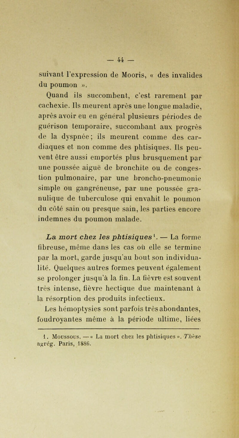 suivant l'expression de Mooris, « des invalides du poumon ». Quand ils succombent, c'est rarement par cachexie. Ils meurent après une longue maladie, après avoir eu en général plusieurs périodes de guérison temporaire, succombant aux progrès de la dyspnée; ils meurent comme des car- diaques et non comme des phtisiques. Ils peu- vent être aussi emportés plus brusquement par une poussée aiguë de bronchite ou de conges- tion pulmonaire, par une broncho-pneumonie simple ou gangreneuse, par une poussée gra- nulique de tuberculose qui envahit le poumon du côté sain ou presque sain, les parties encore indemnes du poumon malade. La mort chez les phtisiques'. — La forme libreuse, même dans les cas où elle se termine par la mort, garde jusqu'au bout son individua- lité. Quelques autres formes peuvent également se prolonger jusqu'à la fin. La fièvre est souvent très intense, fièvre hectique due maintenant à la résorption des produits infectieux. Les hémoptysies sont parfois très abondantes, foudroyantes même à la période ultime, liées 1. Moussous. —« La mort chez les phtisiques ». Thrse agrég. Paris, i$86.