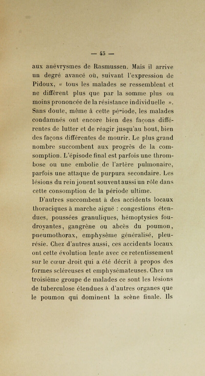 aux anévrysmes de Rasmussen. Mais il arrive un degré avancé où, suivant l'expression de Pidoux, » tous les malades se ressemblent et ne diffèrent plus que par la somme plus ou moins prononcée de la résistance individuelle ». Sans doute, même à cette période, les malades condamnés ont encore bien des façons diffé- rentes de lutter et de réagir jusqu'au bout, bien des façons différentes de mourir. Le plus grand nombre succombent aux progrès de la com- somption. L'épisode final est parfois une throm- bose ou une embolie de l'artère pulmonaire, parfois une attaque de purpura secondaire. Les lésions du rein jouent souvent aussi un rôle dans cette consomption de la période ultime. D'autres succombent à des accidents locaux thoraciques à marche aiguë : congestions éten- dues, poussées granuliques, hémoptysies fou- droyantes, gangrène ou abcès du poumon, pneumothorax, emphysème généralisé, pleu- résie. Chez d'autres aussi, ces accidents locaux ont cette évolution lente avec ce retentissement sur le cœur droit qui a été décrit à propos des formes scléreuses et emphysémateuses. Chez un troisième groupe de malades ce sont les lésions de tuberculose étendues à d'autres organes que le poumon qui dominent la scène finale. Ils