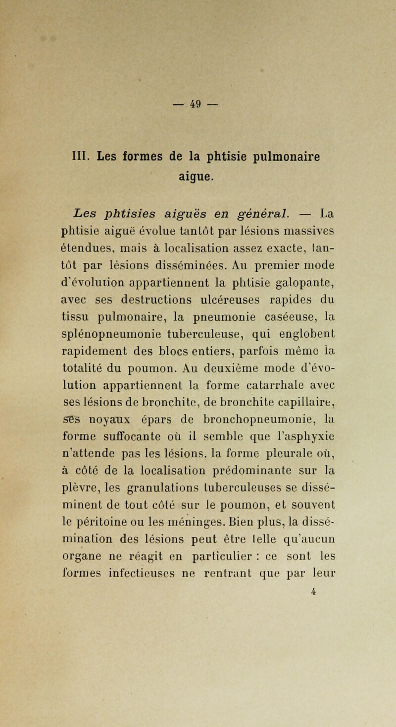 III. Les formes de la phtisie pulmonaire aiguë. Les phtisies aiguës en général. — La phtisie aiguë évolue tan lot par lésions massives étendues, mais à localisation assez exacte, lan- tôt par lésions disséminées. Au premier mode d'évolution appartiennent la phtisie galopante, avec ses destructions ulcéreuses rapides du tissu pulmonaire, la pneumonie caséeuse, la splénopneumonie tuberculeuse, qui englobent rapidement des blocs entiers, parfois même la totalité du poumon. Au deuxième mode d'évo- lution appartiennent la forme catarrhale avec ses lésions de bronchite, de bronchite capillaire, ses noyaux épars de bronchopneumonie, la forme suffocante où il semble que l'asphyxie n'attende pas les lésions, la forme pleurale où, à côté de la localisation prédominante sur la plèvre, les granulations tuberculeuses se dissé- minent de tout côté sur le poumon, et souvent le péritoine ou les méninges. Bien plus, la dissé- mination des lésions peut être lelle qu'aucun organe ne réagit en particulier : ce sont les formes infectieuses ne rentrant que par leur