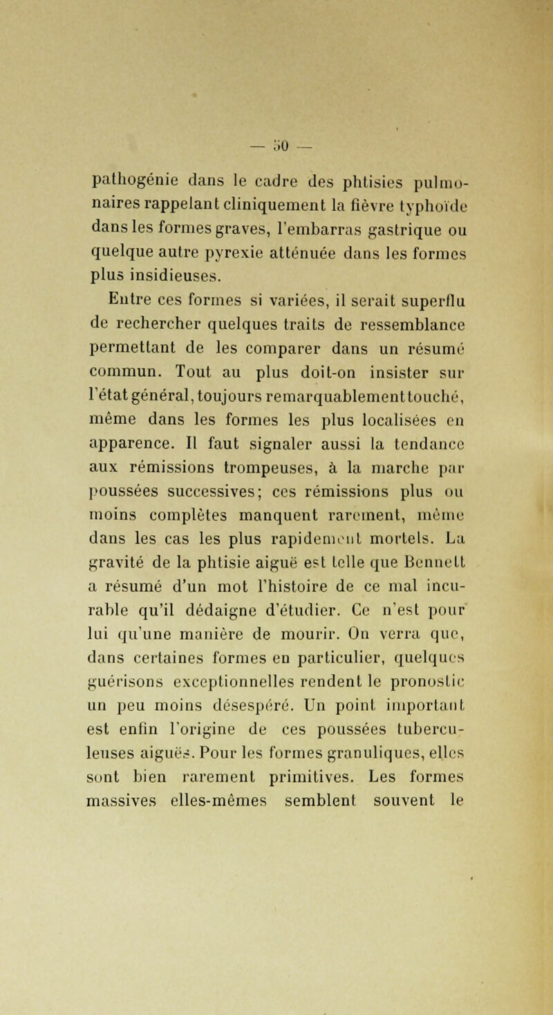— ;;o — pathogénie dans le cadre des phtisies pulmo- naires rappelant cliniquement la fièvre typhoïde dans les formes graves, l'embarras gastrique ou quelque autre pyrexie atténuée dans les formes plus insidieuses. Entre ces formes si variées, il serait superflu de rechercher quelques traits de ressemblance permettant de les comparer dans un résumé commun. Tout au plus doit-on insister sur l'état général, toujours remarquablement touché, même dans les formes les plus localisées en apparence. Il faut signaler aussi la tendance aux rémissions trompeuses, à la marche par poussées successives; ces rémissions plus ou moins complètes manquent rarement, même dans les cas les plus rapidement mortels. La gravité de la phtisie aiguë est telle que Bennett a résumé d'un mot l'histoire de ce mal incu- rable qu'il dédaigne d'étudier. Ce n'est pour' lui qu'une manière de mourir. On verra que, dans certaines formes en particulier, quelques guérisons exceptionnelles rendent le pronostic un peu moins désespéré. Un point important est enfin l'origine de ces poussées tubercu- leuses aiguës. Pour les formes granuliques, elles sont bien rarement primitives. Les formes massives elles-mêmes semblent souvent le