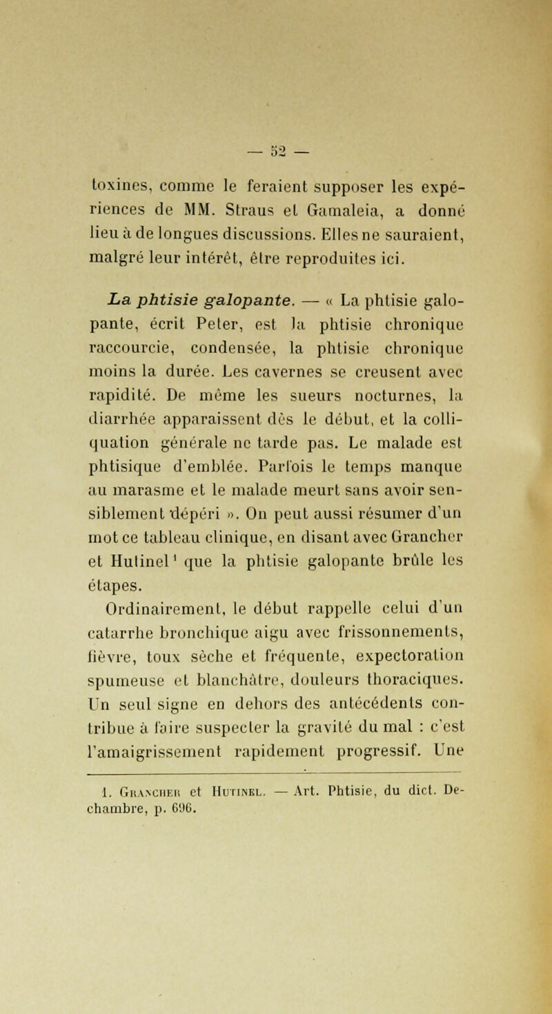 toxines, comme le feraient supposer les expé- riences de MM. Straus et Gamaleia, a donné lieu à de longues discussions. Elles ne sauraient, malgré leur intérêt, être reproduites ici. La phtisie galopante. — « La phtisie galo- pante, écrit Peter, est la phtisie chronique raccourcie, condensée, la phtisie chronique moins la durée. Les cavernes se creusent avec rapidité. De même les sueurs nocturnes, la diarrhée apparaissent dès le début, et la colli- quation générale ne tarde pas. Le malade est phtisique d'emhlée. Parfois le temps manque au marasme et le malade meurt sans avoir sen- siblement dépéri ». On peut aussi résumer d'un mot ce tableau clinique, en disant avec Granchcr et Hulinel' que la phtisie galopante brûle les étapes. Ordinairement, le début rappelle celui d'un catarrhe bronchique aigu avec frissonnements, fièvre, toux sèche et fréquente, expectoration spumeuse et blanchâtre, douleurs thoraciques. Un seul signe en dehors des antécédents con- tribue à faire suspecter la gravité du mal : c'est l'amaigrissement rapidement progressif. Une 1. Gha.\ciif.ii et Hutinel. — Art. Phtisie, du dict. De- chambre, p. 6%.