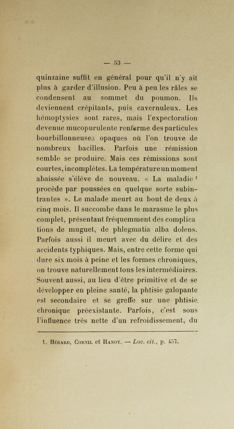 quinzaine suffit en général pour qu'il n'y ait plus à garder d'illusion. Peu à peu les râles se condensent au sommet du poumon. Ils deviennent crépitants, puis cavernuleux. Les hémoptysies sont rares, mais l'expectoration devenue mucopurulente renferme des particules bourbillonneuseo opaques où l'on trouve de nombreux bacilles. Parfois une rémission semble se produire. Mais ces rémissions sont courtes,incomplètes. La températureunmoment abaissée s'élève de nouveau. « La maladie ' procède par poussées en quelque sorte subin- trantes ». Le malade meurt au bout de deux à cinq mois. Il succombe dans le marasme le plus complet, présentant fréquemment des complica lions de muguet, de phlegmatia alba dolens. Parfois aussi il meurt avec du délire et des accidents typhiques. Mais, entre cette forme qui dure six mois à peine et les formes chroniques, on trouve naturellement tous les intermédiaires. Souvent aussi, au lieu d'être primitive et de se développer en pleine santé, la phtisie galopante est secondaire et se greffe sur une phtisie, chronique préexistante. Parfois, c'est sous l'influence très nette d'un refroidissement, du 1. Hkrahu, Cornu, et Ha.not. — toc. cit., p. 4o1.