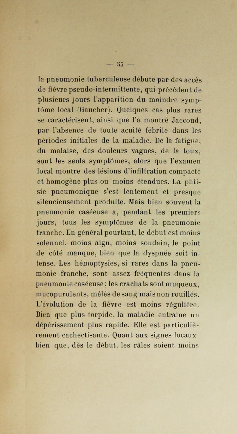 la pneumonie tuberculeuse débute par des accès de fièvre pseudo-intermittente, qui précèdent de plusieurs jours l'apparition du moindre symp- tôme local (Gaucher). Quelques cas plus rares se caractérisent, ainsi que l'a montré Jaccoud, par l'absence de toute acuité fébrile dans les périodes initiales de la maladie. De la fatigue, du malaise, des douleurs vagues, de la toux, sont les seuls symptômes, alors que l'examen local montre des lésions d'infiltration compacte et homogène plus ou moins étendues. La phti- sie pneumonique s'est lentement et presque silencieusement produite. Mais bien souvent la pneumonie caséeuse a, pendant les premiers jours, tous les symptômes de la pneumonie franche. En général pourtant, le début est moins solennel, moins aigu, moins soudain, le point de côté manque, bien que la dyspnée soit in- tense. Les hémoptysies, si rares dans la pneu- monie franche, sont assez fréquentes dans la pneumonie caséeuse ; les crachats sont muqueux, mucopurulents, mêlés de sang mais non rouilles. L'évolution de la fièvre est moins régulière. Bien que plus torpide, la maladie entraîne un dépérissement plus rapide. Elle est particuliè- rement cachectisante. Quant aux signes locaux, bien que, dès le début, les râles soient, moins