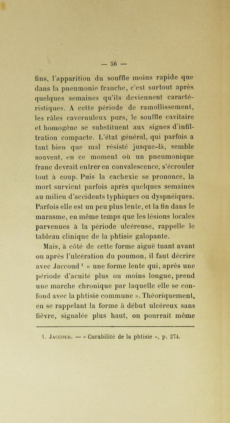 fins, l'apparition du souffle moins rapide que dans la pneumonie franche, c'est surtout après quelques semaines qu'ils deviennent caracté- ristiques. A cette période de ramollissement, les râles cavernuleux purs, le souffle cavifaire et homogène se substituent aux signes d'infil- tration compacte. L'état général, qui parfois a tant bien que mal résisté jusque-là, semble souvent, en ce moment où un pneumonique franc devrait entrer en convalescence, s'écrouler tout à coup. Puis la cachexie se prononce, la mort survient parfois après quelques semaines au milieu d'accidents typhiques ou dyspnéiques. Parfois elle est un peu plus lente, et la fin dans le marasme, en même temps que les lésions locales parvenues à la période ulcéreuse, rappelle le tableau clinique de la phtisie galopante. Mais, à côté de cette forme aiguë tuant avant ou après l'ulcération du poumon, il faut décrire avec Jaccoud ' « une forme lente qui, après une période d'acuité plus ou moins longue, prend une marche chronique par laquelle elle se con- fond avec la phtisie commune ». Théoriquement, en se rappelant la forme à début ulcéreux sans fièvre, signalée plus haut, on pourrait même 1. Jaccoud. — « Curabilité de la phtisie », p. 274.