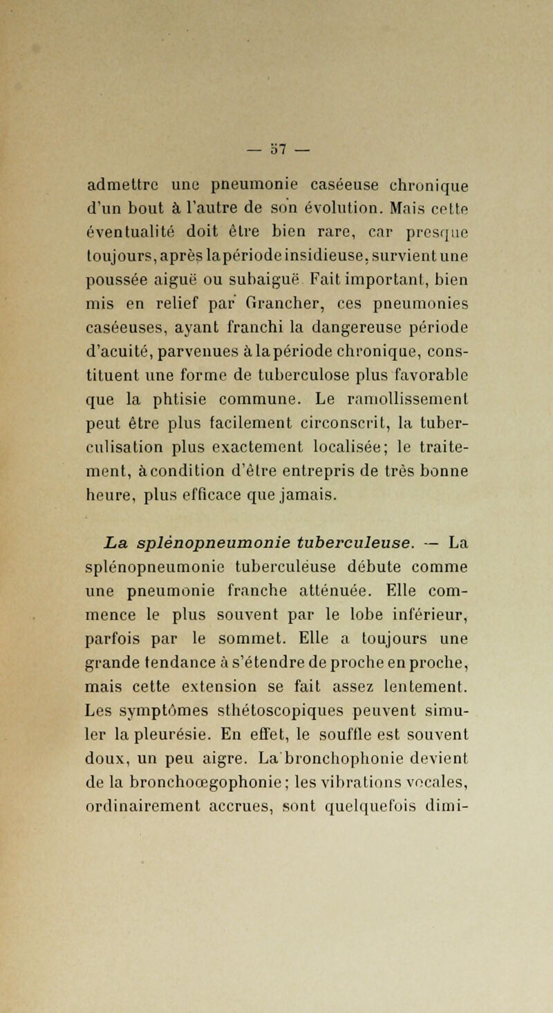 admettre une pneumonie caséeuse chronique d'un bout à l'autre de son évolution. Mais cette éventualité doit être bien rare, car presque toujours, après lapériode insidieuse, survient une poussée aiguë ou subaiguë Fait important, bien mis en relief par Grancher, ces pneumonies caséeuses, ayant franchi la dangereuse période d'acuité, parvenues à la période chronique, cons- tituent une forme de tuberculose plus favorable que la phtisie commune. Le ramollissement peut être plus facilement circonscrit, la tuber- culisation plus exactement localisée; le traite- ment, àcondition d'être entrepris de très bonne heure, plus efficace que jamais. La splénopneumonie tuberculeuse. — La splénopneumonie tuberculeuse débute comme une pneumonie franche atténuée. Elle com- mence le plus souvent par le lobe inférieur, parfois par le sommet. Elle a toujours une grande tendance à s'étendre de proche en proche, mais cette extension se fait assez lentement. Les symptômes sthétoscopiques peuvent simu- ler la pleurésie. En effet, le souffle est souvent doux, un peu aigre. La bronchophonie devient de la bronchoœgophonie; les vibrations vocales, ordinairement accrues, sont quelquefois dimi-