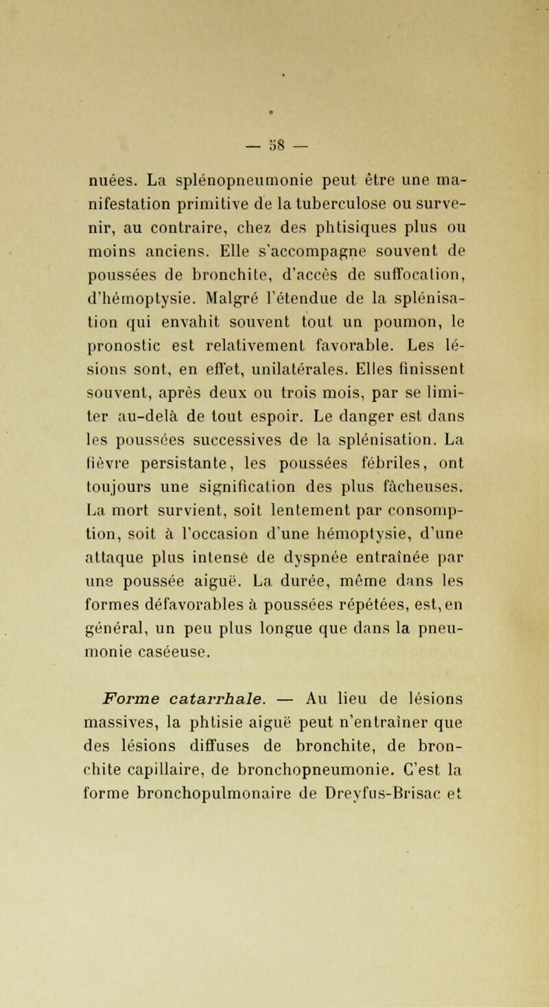 nuées. La splénopneumonie peut être une ma- nifestation primitive de la tuberculose ou surve- nir, au contraire, chez des phtisiques plus ou moins anciens. Elle s'accompagne souvent de poussées de bronchite, d'accès de suffocation, d'hémoptysie. Malgré l'étendue de la splénisa- tion qui envahit souvent tout un poumon, le pronostic est relativement favorable. Les lé- sions sont, en effet, unilatérales. Elles finissent souvent, après deux ou trois mois, par se limi- ter au-delà de tout espoir. Le danger est dans les poussées successives de la splénisation. La fièvre persistante, les poussées fébriles, ont toujours une signification des plus fâcheuses. La mort survient, soit lentement par consomp- tion, soit à l'occasion d'une hémoptysie, d'une attaque plus intense de dyspnée entraînée par une poussée aigué. La durée, même dans les formes défavorables à poussées répétées, est, en général, un peu plus longue que dans la pneu- monie caséeuse. Forme catarrhale. — Au lieu de lésions massives, la phtisie aiguë peut n'entraîner que des lésions diffuses de bronchite, de bron- chite capillaire, de bronchopneumonie. C'est la forme bronchopulmonaire de Dreyfus-Brisac et