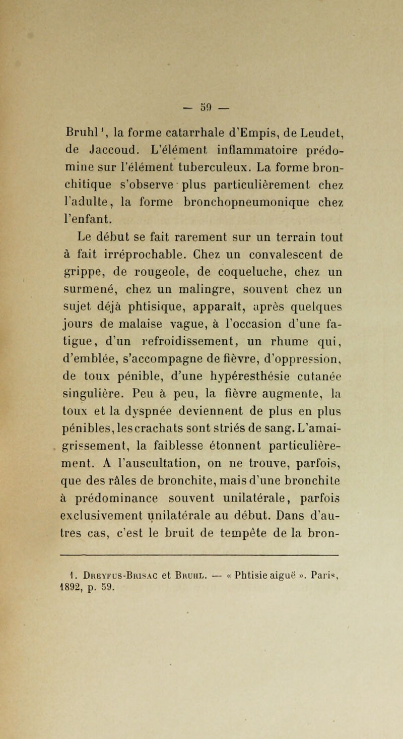 — 50 — Bruhl ', la forme catarrhale d'Empis, de Leudet, de Jaccoud. L'élément, inflammatoire prédo- mine sur l'élément tuberculeux. La forme bron- chitique s'observe plus particulièrement chez l'adulte, la forme bronchopneumonique chez l'enfant. Le début se fait rarement sur un terrain tout à fait irréprochable. Chez un convalescent de grippe, de rougeole, de coqueluche, chez un surmené, chez un malingre, souvent chez un sujet déjà phtisique, apparaît, après quelques jours de malaise vague, à l'occasion d'une fa- tigue, d'un refroidissement, un rhume qui, d'emblée, s'accompagne de fièvre, d'oppression, de toux pénible, d'une hypéresthésie cutanée singulière. Peu à peu, la fièvre augmente, la toux et la dyspnée deviennent de plus en plus pénibles, lescrachats sont striés de sang.L'amai- grissement, la faiblesse étonnent particulière- ment. A l'auscultation, on ne trouve, parfois, que des râles de bronchite, mais d'une bronchite à prédominance souvent unilatérale, parfois exclusivement unilatérale au début. Dans d'au- tres cas, c'est le bruit de tempête de la bron- 1. Dreyfus-Bris ac et Bruhl. — <« Phtisie aiguë ». Paris,