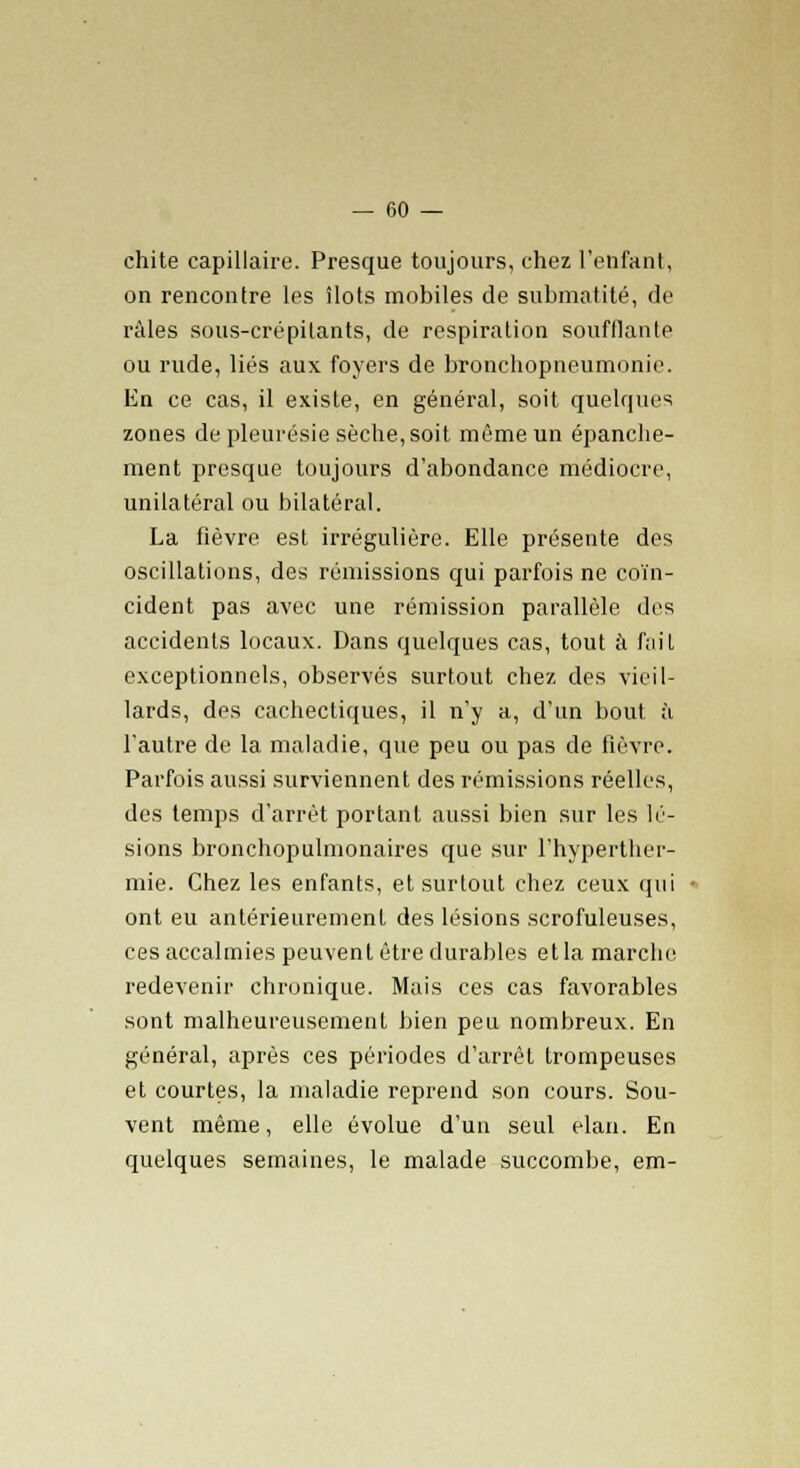 chite capillaire. Presque toujours, chez l'enfant, on rencontre les îlots mobiles de submatité, de râles sous-crépilants, de respiration soufflante ou rude, liés aux foyers de bronchopneumonie. En ce cas, il existe, en général, soit quelques zones de pleurésie sèche, soit même un épanche- ment presque toujours d'abondance médiocre, unilatéral ou bilatéral. La fièvre est irrégulière. Elle présente des oscillations, des rémissions qui parfois ne coïn- cident pas avec une rémission parallèle des accidents locaux. Dans quelques cas, tout à fait exceptionnels, observés surtout chez des vieil- lards, des cachectiques, il n'y a, d'un bout à l'autre de la maladie, que peu ou pas de fièvre. Parfois aussi surviennent des rémissions réelles, des temps d'arrêt portant aussi bien sur les lé- sions bronchopulmonaires que sur l'hyperther- mie. Chez les enfants, et surtout chez ceux qui ont eu antérieurement des lésions scrofuleuses, ces accalmies peuvent être durables et la marche redevenir chronique. Mais ces cas favorables sont malheureusement bien peu nombreux. En général, après ces périodes d'arrêt trompeuses et courtes, la maladie reprend son cours. Sou- vent même, elle évolue d'un seul élan. En quelques semaines, le malade succombe, em-