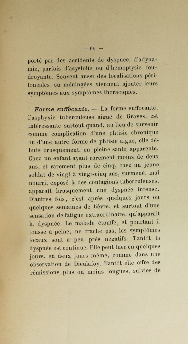 porté par des accidents de dyspnée, d'adyna- mie, parfois d'asystolie ou d'hémoptysie fou- droyante. Souvent aussi des localisations péri- tonéales ou méningées viennent ajouter leurs symptômes aux symptômes thoraciques. Forme suffocante. — La forme suffocante, l'asphyxie tuberculeuse aiguë de Graves, est intéressante surtout quand, au lieu de survenir comme complication d'une phtisie chronique ou d'une autre forme de phtisie aiguë, elle dé- bute brusquement, en pleine santé apparente. Chez un enfant ayant rarement moins de deux ans, et rarement plus de cinq, chez un jeune soldat de vingt à vingt-cinq ans, surmené, mal nourri, exposé à des contagions tuberculeuses, apparaît brusquement une dyspnée intense. D'autres fois, c'est après quelques jours ou quelques semaines de fièvre, et surtout d'une sensation de fatigue extraordinaire, qu'apparaît la dyspnée. Le malade étouffe, et pourtant il tousse à peine, ne crache pas, les symptômes locaux sont à peu près négatifs. Tantôt la dyspnée est continue. Elle peut tuer en quelques jours, en deux jours même, comme dans une observation de Dieulafoy. Tantôt elle offre des rémissions plus ou moins longues, suivies de
