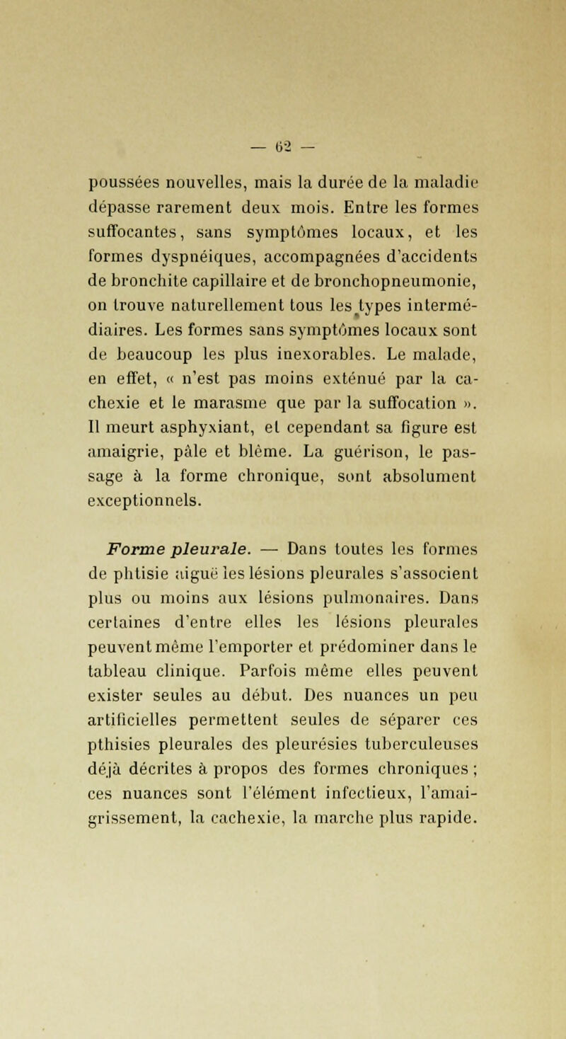 poussées nouvelles, mais la durée de la maladie dépasse rarement deux mois. Entre les formes suffocantes, sans symptômes locaux, et les formes dyspnéiques, accompagnées d'accidents de bronchite capillaire et de bronchopneumonie, on trouve naturellement tous les%types intermé- diaires. Les formes sans symptômes locaux sont de beaucoup les plus inexorables. Le malade, en effet, « n'est pas moins exténué par la ca- chexie et le marasme que par la suffocation ». Il meurt asphyxiant, et cependant sa figure est amaigrie, pâle et blême. La guérison, le pas- sage à la forme chronique, sont absolument exceptionnels. Forme pleurale. — Dans toutes les formes de phtisie aiguë les lésions pleurales s'associent plus ou moins aux lésions pulmonaires. Dans certaines d'entre elles les lésions pleurales peuvent même l'emporter et prédominer dans le tableau clinique. Parfois même elles peuvent exister seules au début. Des nuances un peu artificielles permettent seules de séparer ces pthisies pleurales des pleurésies tuberculeuses déjà décrites à propos des formes chroniques ; ces nuances sont l'élément infectieux, l'amai- grissement, la cachexie, la marche plus rapide.