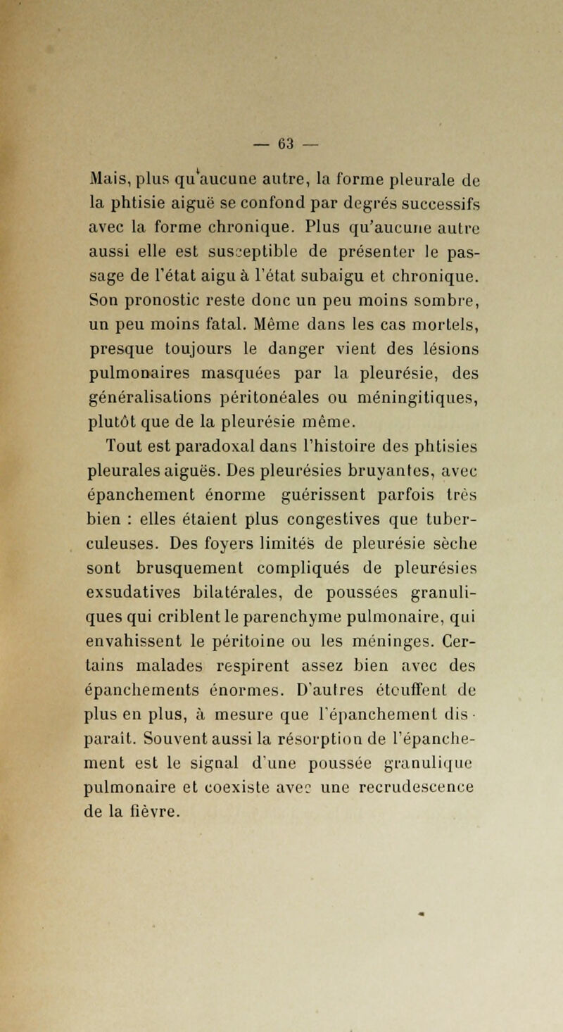 Mais, plus qu'aucune autre, la forme pleurale de la phtisie aiguë se confond par degrés successifs avec la forme chronique. Plus qu'aucune autre aussi elle est susceptible de présenter le pas- sage de l'état aigu à l'état subaigu et chronique. Son pronostic reste donc un peu moins sombre, un peu moins fatal. Même dans les cas mortels, presque toujours le danger vient des lésions pulmonaires masquées par la pleurésie, des généralisations péritonéales ou méningitiques, plutôt que de la pleurésie même. Tout est paradoxal dans l'histoire des phtisies pleurales aiguës. Des pleurésies bruyantes, avec épanchement énorme guérissent parfois très bien : elles étaient plus congestives que tuber- culeuses. Des foyers limités de pleurésie sèche sont brusquement compliqués de pleurésies exsudatives bilatérales, de poussées granuli- ques qui criblent le parenchyme pulmonaire, qui envahissent le péritoine ou les méninges. Cer- tains malades respirent assez bien avec des épanchements énormes. D'autres étouffent du plus en plus, à mesure que l'épanchemenl dis ■ parait. Souvent aussi la résorption de l'épanche- ment est le signal d'une poussée granulique pulmonaire et coexiste avec une recrudescence de la fièvre.