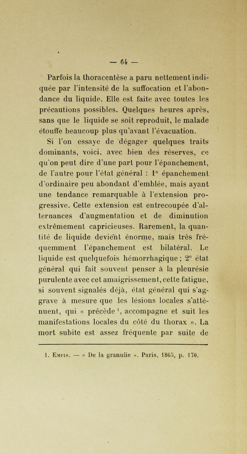 Parfois la thoracentèse a paru nettement indi- quée par l'intensité de la suffocation et l'abon- dance du liquide. Elle est faite avec toutes les précautions possibles. Quelques heures après, sans que le liquide se soit reproduit, le malade étouffe beaucoup plus qu'avant l'évacuation. Si l'on essaye de dégager quelques traits dominants, voici, avec bien des réserves, ce qu'on peut dire d'une part pour l'épanchement, de l'autre pour l'état général : 1° épanchemenl d'ordinaire peu abondant d'emblée, mais ayant une tendance remarquable à l'extension pro- gressive. Cette extension est entrecoupée d'al- ternances d'augmentation et de diminution extrêmement capricieuses. Rarement, la quan- tité de liquide devient énorme, mais très fré- quemment l'épanchement est bilatéral. Le liquide est quelquefois hémorrhagique ; 2° état général qui fait souvent penser à la pleurésie purulente avec cet amaigrissement, cette fatigue, si souvent signalés déjà, état général qui s'ag- grave à mesure que les lésions locales s'atté- nuent, qui c précède ', accompagne et suit les manifestations locales du côté du thorax ». La mort subite est assez fréquente par suite de 1. Empib. — « De la granulie ». Paris, 186.'i, p. 170.