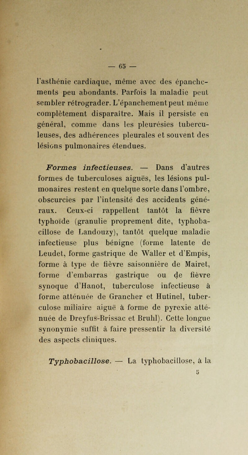 l'asthénie cardiaque, même avec des épanchc- ments peu abondants. Parfois la maladie peut sembler rétrograder. L'épanchementpeut même complètement disparaître. Mais il persiste en général, comme dans les pleurésies tubercu- leuses, des adhérences pleurales et souvent des lésions pulmonaires étendues. Formes infectieuses. — Dans d'autres formes de tuberculoses aiguës, les lésions pul- monaires restent en quelque sorte dans l'ombre, obscurcies par l'intensité des accidents géné- raux. Ceux-ci rappellent tantôt la fièvre typhoïde (granulie proprement dite, typhoba- cillose de Landouzy), tantôt quelque maladie infectieuse plus bénigne (forme latente de Leudet, forme gastrique de Waller et d'Empis, forme à type de fièvre saisonnière de Mairet, forme d'embarras gastrique ou de fièvre synoque d'Hanot, tuberculose infectieuse à forme atténuée de Grancher et Hutinel, tuber- culose miliaire aiguë à forme de pyrexie atté- nuée de Dreyfus-Brissac et Bruhl). Cette longue synonymie suffit à faire pressentir la diversité des aspects cliniques. Typhobacillose. — La typhobacillose, à la