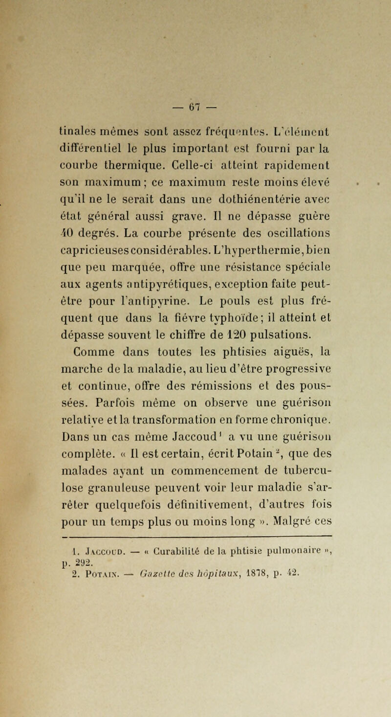 tinales mêmes sont assez fréquentes. L'élément différentiel le plus important est fourni par la courbe thermique. Celle-ci atteint rapidement son maximum ; ce maximum reste moins élevé qu'il ne le serait dans une dothiénentérie avec état général aussi grave. Il ne dépasse guère ■50 degrés. La courbe présente des oscillations capricieuses considérables. L'hyper thermie, bien que peu marquée, offre une résistance spéciale aux agents antipyrétiques, exception faite peut- être pour l'antipyrine. Le pouls est plus fré- quent que dans la fièvre typhoïde; il atteint et dépasse souvent le chiffre de 120 pulsations. Comme dans toutes les phtisies aiguës, la marche de la maladie, au lieu d'être progressive et continue, offre des rémissions et des pous- sées. Parfois même on observe une guérison relative etla transformation en forme chronique. Dans un cas même Jaccoud1 a vu une guérison complète. « Il est certain, écrit Po tain2, que des malades ayant un commencement de tubercu- lose granuleuse peuvent voir leur maladie s'ar- rêter quelquefois définitivement, d'autres fois pour un temps plus ou moins long ». Malgré ces 1. Jaccoud. — « CurabiliLé de la phtisie pulmonaire », p. 292. 2. Pot.u.n. — Gazette des hôpitaux, 1818, p. 42.