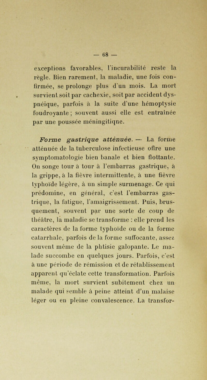 exceptions favorables, l'incurabililé reste la règle. Bien rarement, la maladie, une fois con- firmée, se prolonge plus d'un mois. La mort survient soit par cachexie, soit par accident dys- pnéique, parfois à la suite d'une hémoptysie foudroyante; souvent aussi elle est entraînée par une poussée méningitiqne. Forme gastrique atténuée. — La forme atténuée de la tuberculose infectieuse oflre une symptomatologie bien banale et bien flottante. On songe tour à tour à l'embarras gastrique, à la grippe, à la fièvre intermittente, à une fièvre typhoïde légère, à un simple surmenage. Ce qui prédomine, en général, c'est l'embarras gas- trique, la fatigue, l'amaigrissement. Puis, brus- quement, souvent par une sorte de coup de théâtre, la maladie se transforme : elle prend les caractères de la forme typhoïde ou de la forme calarrhale, parfois de la forme suffocante, assez souvent même de la phtisie galopante. Le ma- lade succombe en quelques jours. Parfois, c'est à une période de rémission et de rétablissement apparent qu'éclate cette transformation. Parfois même, la mort survient subitement chez un malade qui semble à peine atteint d'un malaise léger ou en pleine convalescence. La transfor-
